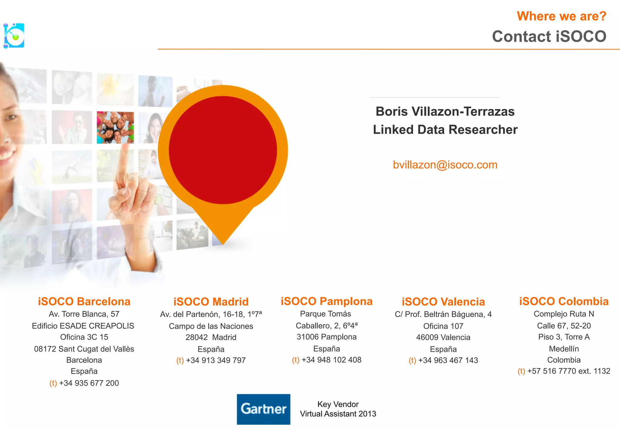 iSOCO Madrid 
Av. del Partenón, 16-18, 1º7ª 
Campo de las Naciones 
28042 Madrid 
España 
(t) +34 913 349 797 
iSOCO Pamplona 
Parque Tomás 
Caballero, 2, 6º4ª 
31006 Pamplona 
España 
(t) +34 948 102 408 
iSOCO Valencia 
C/ Prof. Beltrán Báguena, 4 
Oficina 107 
46009 Valencia 
España 
(t) +34 963 467 143 
iSOCO Barcelona 
Av. Torre Blanca, 57 
Edificio ESADE CREAPOLIS 
Oficina 3C 15 
08172 Sant Cugat del Vallès 
Barcelona 
España 
(t) +34 935 677 200 
Where we are? 
iSOCO Colombia 
Complejo Ruta N 
Calle 67, 52-20 
Piso 3, Torre A 
Medellín 
Colombia 
(t) +57 516 7770 ext. 1132 
Key Vendor 
Virtual Assistant 2013 
Contact iSOCO 
Boris Villazon-Terrazas 
Linked Data Researcher 
bvillazon@isoco.com 
