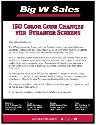 ISO Color Code Changes
for Strainer Screens
Dear Valued Customer,
The ISO (International Organization for Standardization) has established new
standards in regards to color consistency across borders that have been adopted
by Teejet, Banjo, and many other companies taking effect this year.
This will result in a color change for many of the mesh sizes currently offered and
affects both individual tip strainers and line strainers. This change is being made
worldwide to provide a greater level of consistency by helping the user easily
identify what screen mesh is being used on what components on their spray
equipment.
This change will occur as inventories are depleted. During this process, it may
become a bit confusing so to assist you with this change, we are providing a color
coded cross referencing table for easy identification during this transition.
The changes have been noted in the online version of our catalog (bigwsales.com)
as well as the printed version.
If you have any questions, please don’t hesitate to give us a call.
www.bigwsales.com
Stockton
1040 W. Charter Way
Stockton, CA 95206
(800) 922-7253
Fresno
3766 S. Bagley Ave
Fresno, CA 93725
(800) 532-0253
Yuma
4285 Gila Ridge Rd
Yuma, AZ 85365
(800) 752-2636
Salinas
21930 Rosehart Way
Salinas, CA 93908
(844) 755-2410
 