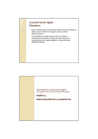 La preservación digital
Metadatos
  Estos metadatos para la preservación deberán quedar vinculados al
  objeto al que se refieren a lo largo de todo su ciclo de
  vida/preservacion.
  “Los metadatos se necesitan para permitir la re-creación e
  interpretación del contenido, contexto, estructura, apariencia y
  comportamiento de los registros digitales a lo largo del tiempo.”
  ISO/PDTR 26102.4




         Normalización y preservación digital:
         de la gestión cultural a la continuidad del negocio

         PARTE 2:
         BREVE RESUMEN DE LA NORMATIVA
 