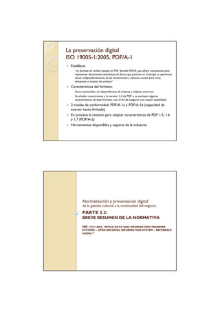 La preservación digital
ISO 19005-1:2005, PDF/A-1
 Establece:
  ◦ “un formato de archivo basado en PDF, llamado PDF/A, que ofrece mecanismos para
    representar documentos electrónicos de forma que preserva en el tiempo su apariencia
    visual, independientemente de las herramientas y sistemas usados para crear,
    almacenar o mostrar los archivos”
 Características del formato:
  ◦ Auto-contenidos, sin dependencias de enlaces u objetos externos.
  ◦ Se añaden restricciones a la versión 1.4 de PDF y se excluyen algunas
    características de este formato, con el fin de asegurar una mayor estabilidad.
 2 niveles de conformidad, PDF/A-1a y PDF/A-1b (capacidad de
 extraer texto limitada).
 En proceso la revisión para adaptar características de PDF 1.5, 1.6
 y 1.7 (PDF/A-2)
 Herramientas disponibles y soporte de la industria.




           Normalización y preservación digital:
           de la gestión cultural a la continuidad del negocio
           PARTE 2.2:
           BREVE RESUMEN DE LA NORMATIVA

           ISO 14721:2003, “SPACE DATA AND INFORMATION TRANSFER
           SYSTEMS -- OPEN ARCHIVAL INFORMATION SYSTEM -- REFERENCE
           MODEL”
 