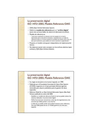 La preservación digital
ISO 14721:2003, Modelo Referencia OAIS
 OAIS (Open Archival Information System)
 Define un modelo de referencia para un “archivo digital”
 (sería más correcto hablar de sistema de información de archivo).
 Modelo de referencia es:
  ◦ “marco para comprender las relaciones entre las entidades de un entorno
    determinado, para el desarrollo de estándares o especificaciones; un modelo de
    referencia se basa en un número pequeño de conceptos que pueden usarse como una
    base para la formación y para explicar las normas a personas no especializadas”
 Propone un modelo conceptual, independiente de implementación
 técnica.
 No debemos asociar este concepto con los archivos abiertos (open
 archives) y OAI (Open Archives Initiative)




La preservación digital
ISO 14721:2003, Modelo Referencia OAIS
 Su origen se encuentra en el sector espacial., en 1990
 Publicada por el Consultative Committee for Space Data Systems
 (CCSDS), organismo en el que participan distintas agencias
 nacionales para desarro estándares para la gestión de datos
 espaciales.
 Reference Model for an Open Archival Information System (Blue Book
 Version) publicado en enero del 2002
  ◦ Establece un modelo de referencia frente al cual se pueden evaluar los
    sistemas dedicados a la preservación digital.
  ◦ Define funciones que caracterizan a este tipo de organizaciones y los
    servicios que deben prestar a sus usuarios.
  ◦ La falta de un modelo similar que pudiese tomarse como referencia,
    hizo que OAIS pasase de ser un modelo genérico (no sólo para
    espacio).
 