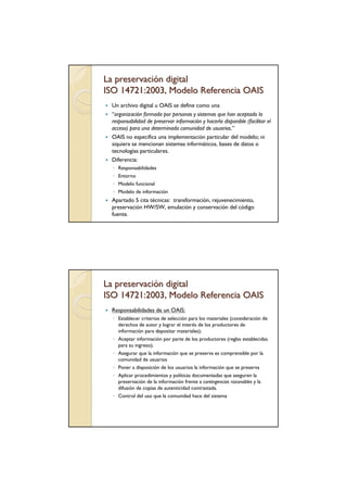 La preservación digital
ISO 14721:2003, Modelo Referencia OAIS
 Un archivo digital u OAIS se define como una
 “organización formada por personas y sistemas que han aceptado la
 responsabilidad de preservar información y hacerla disponible (facilitar el
 acceso) para una determinada comunidad de usuarios.”
 OAIS no especifica una implementación particular del modelo; ni
 siquiera se mencionan sistemas informáticos, bases de datos o
 tecnologías particulares.
 Diferencia:
  ◦ Responsabilidades
  ◦ Entorno
  ◦ Modelo funcional
  ◦ Modelo de información
 Apartado 5 cita técnicas: transformación, rejuvenecimiento,
 preservación HW/SW, emulación y conservación del código
 fuente.




La preservación digital
ISO 14721:2003, Modelo Referencia OAIS
 Responsabilidades de un OAIS:
  ◦ Establecer criterios de selección para los materiales (consideración de
    derechos de autor y lograr el interés de los productores de
    información para depositar materiales);
  ◦ Aceptar información por parte de los productores (reglas establecidas
    para su ingreso);
  ◦ Asegurar que la información que se preserva es comprensible por la
    comunidad de usuarios
  ◦ Poner a disposición de los usuarios la información que se preserva
  ◦ Aplicar procedimientos y políticas documentadas que aseguren la
    preservación de la información frente a contingencias razonables y la
    difusión de copias de autenticidad contrastada.
  ◦ Control del uso que la comunidad hace del sistema
 