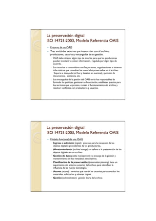 La preservación digital
ISO 14721:2003, Modelo Referencia OAIS
 Entorno de un OAIS
 Tres entidades externas que interactúan con el archivo:
 productores, usuarios y encargados de su gestión.
  ◦ OAIS debe ofrecer algún tipo de interfaz para que los productores
    puedan transferir o volcar información., regulada por algún tipo de
    acuerdo .
  ◦ Los usuarios o consumidores son las personas, organizaciones o sistemas
    informáticos que consultan los materiales preservados en el archivo.
     Soporte a búsqueda (ad hoc y basadas en eventos) y petición de
    documentos, asistencia, etc.
  ◦ Los encargados de la gestión del OAIS serán los responsables de
    formular las políticas, gestionar su financiación, establecer precios para
    los servicios que se prestan, revisar el funcionamiento del archivo y
    resolver conflictos con productores y usuarios.




La preservación digital
ISO 14721:2003, Modelo Referencia OAIS
 Modelo funcional de una OAIS
  ◦ Ingreso o admisión (ingest): proceso para la recepción de los
    objetos digitales procedentes de los productores;.
  ◦ Almacenamiento (archival storage): se refiere a la preservación de los
    objetos digitales en un archivo.
  ◦ Gestión de datos (data management): se encarga de la gestión y
    mantenimiento de los metadatos descriptivos.
  ◦ Planificación de la preservación (preservation planning): hace un
    seguimiento del entorno exterior del archivo para identificar la
    influencia de las nuevas tecnologías.
  ◦ Acceso (access): servicios que usarán los usuarios para consultar los
    materiales, solicitarlos y obtener copias.
  ◦ Gestión (administration): gestión diaria del archivo.
 