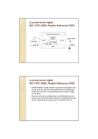 La preservación digital
ISO 14721:2003, Modelo Referencia OAIS




La preservación digital
ISO 14721:2003, Modelo Referencia OAIS
 CCSDS 650.0-B-1 detalla mediante representaciones gráficas cada
 uno de estos seis servicios, descomponiendo las actividades que
 conforman el servicio y el procesamiento que se espera se haga
 con los datos.
 Estos seis servicios se complementan con los llamados servicios
 comunes, que incluyen funciones relativas a la seguridad (claves de
 acceso, autenticación de usuarios, etc.), servicios de red, etc.
 