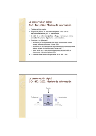 La preservación digital
ISO 14721:2003, Modelo de Información
  Modelo de información
  Propone la gestión de documentos digitales junto con los
  metadatos necesarios para su preservación.
  Se habla de un information package o IP, que reúne en una misma
  entidad el documento digital junto a sus metadatos.
  Distingue tres tipos de IP:
  ◦ el utilizado por los proveedores para enviar información al archivo,
    llamado Submission Information Package (SIP);
  ◦ el utilizado por el archivo para el almacenamiento y preservación de los
    objetos, llamado Archival Information Package (AIP); y
  ◦ el que se usa para la distribución de los objetos al usuario final, o
    Dissemination Information Package (DIP).
  La relación entre estos tres tipos de IP no es uno a uno.




La preservación digital
ISO 14721:2003, Modelo de Información
 