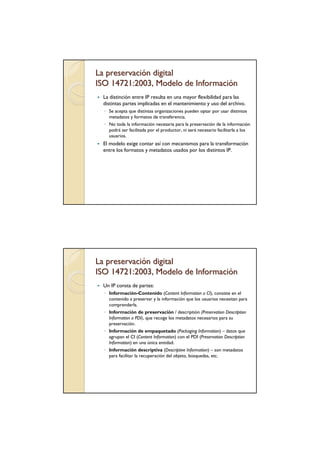 La preservación digital
ISO 14721:2003, Modelo de Información
  La distinción entre IP resulta en una mayor flexibilidad para las
  distintas partes implicadas en el mantenimiento y uso del archivo.
  ◦ Se acepta que distintas organizaciones pueden optar por usar distintos
    metadatos y formatos de transferencia.
  ◦ No toda la información necesaria para la preservación de la información
    podrá ser facilitada por el productor, ni será necesario facilitarla a los
    usuarios.
  El modelo exige contar así con mecanismos para la transformación
  entre los formatos y metadatos usados por los distintos IP.




La preservación digital
ISO 14721:2003, Modelo de Información
  Un IP consta de partes:
  ◦ Información-Contenido (Content Information o CI), consiste en el
    contenido a preservar y la información que los usuarios necesitan para
    comprenderla.
  ◦ Información de preservación / descriptión (Preservation Description
    Information o PDI), que recoge los metadatos necesarios para su
    preservación.
  ◦ Información de empaquetado (Packaging Information) – datos que
    agrupan el CI (Content Information) con el PDI (Preservation Description
    Information) en una única entidad.
  ◦ Información descriptiva (Descriptive Information) – son metadatos
    para facilitar la recuperación del objeto, búsquedas, etc.
 