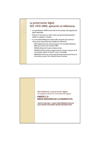 La preservación digital
ISO 14721:2003, aplicación en bibliotecas
  La especificación OAIS se formuló en el contexto de la gestión de
  datos espaciales.
  Pronto se reconoció su valor como una aproximación general,
  válida en cualquier contexto.
  La comunidad bibliotecaria desarrolló iniciativas que tomaron
  como punto de partida este modelo de referencia, :
  ◦ DIAS (Digital Information Archiving System) de la Koninklijke Bibliotheek
    (Biblioteca Nacional de Holanda e IBM)
  ◦ NEDLIB (Networked European Deposit Library)
  ◦ CEDARS (CURL Exemplars in Digital Archives). Proyecto conjunto de las
    universidades inglesas de Oxford, Leads y Cambridge
  ◦ PANDORA (Preserving and Accessing Networked Documentary Resources
    of Australia), proyecto de la National Library of Australia




          Normalización y preservación digital:
          de la gestión cultural a la continuidad del negocio
          PARTE 2.3:
          BREVE RESUMEN DE LA NORMATIVA

          ”ISO/TR 18492:2005, “LONG-TERM PRESERVATION OF
                               LONG-
          ELECTRONIC DOCUMENT-BASED INFORMATION”
                        DOCUMENT-         INFORMATION”
 
