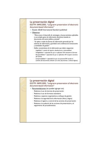 La preservación digital
ISO/TR 18492:2005, “Long-term preservation of electronic
                    Long-
document-based information”
document-      information”
  Estado: 60.60 International Standard published
  Objetivos:
   ◦ “Marco para el desarrollo de estrategias y buenas prácticas aplicables
     a una amplia gama de información electrónica basada en
     documentos del sector público y privado”
   ◦ “Se aplica a todas las formas de información generada por los
     sistemas de información y guardada como evidencia de transacciones
     y actividades de gestión”
   ◦ Define características de la información que deben asegurarse:
         Legibilidad = estado del soporte, obsolescencia y vulnerabilidad.
         Inteligibilidad = capacidad de que un aplicativo SW interprete el formato
         Recuperabilidad = capacidad de que un aplicativo SW recupere secciones
         del archivo.
         Comprensibilidad = capacidad de que una persona/SW acceda al
         contexto del documento (relación con otros documentos u enlaces lógicos).




La preservación digital
ISO/TR 18492:2005, “Long-term preservation of electronic
                    Long-
document-based information”
document -     information”
  Recomendaciones (se pueden agrupar en):
   ◦   Relativas al uso de técnicas de preservación
   ◦   Relativas al uso de formatos estándares
   ◦   Relativas a aspectos organizativos y enfoque de gestión.
   ◦   Relativas a la seguridad de la información (física y lógica)
   ◦   Relativas al registro y control de las acciones de preservación
   ◦   Relativas a la auditoría de las acciones de preservación y al
       seguimiento de procedimientos.
 