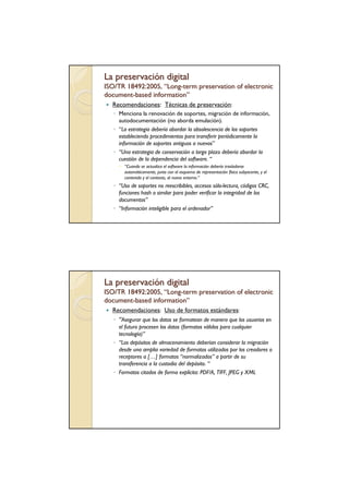 La preservación digital
ISO/TR 18492:2005, “Long-term preservation of electronic
                    Long-
document-based information”
document-      information”
  Recomendaciones: Técnicas de preservación:
   ◦ Menciona la renovación de soportes, migración de información,
     autodocumentación (no aborda emulación).
   ◦ “La estrategia debería abordar la obsolescencia de los soportes
     estableciendo procedimientos para transferir periódicamente la
     información de soportes antiguos a nuevos”
   ◦ “Una estrategia de conservación a largo plazo debería abordar la
     cuestión de la dependencia del software. “
        “Cuando se actualiza el software la información debería trasladarse
        automáticamente, junto con el esquema de representación física subyacente, y el
        contenido y el contexto, al nuevo entorno.”
   ◦ “Uso de soportes no reescribibles, accesos sólo-lectura, códigos CRC,
     funciones hash o similar para poder verificar la integridad de los
     documentos”
   ◦ “Información inteligible para el ordenador”




La preservación digital
ISO/TR 18492:2005, “Long-term preservation of electronic
                    Long-
document-based information”
document -     information”
  Recomendaciones: Uso de formatos estándares:
  ◦ “Asegurar que los datos se formatean de manera que los usuarios en
     el futuro procesen los datos (formatos válidos para cualquier
     tecnología)”
   ◦ “Los depósitos de almacenamiento deberían considerar la migración
     desde una amplia variedad de formatos utilizados por los creadores o
     receptores a […] formatos “normalizados” a partir de su
     transferencia a la custodia del depósito. “
   ◦ Formatos citados de forma explícita: PDF/A, TIFF, JPEG y XML
 