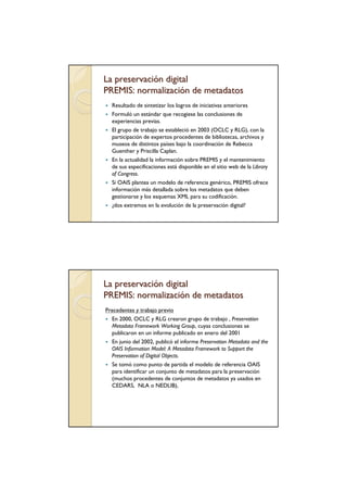 La preservación digital
PREMIS: normalización de metadatos
  Resultado de sintetizar los logros de iniciativas anteriores
  Formuló un estándar que recogiese las conclusiones de
  experiencias previas.
  El grupo de trabajo se estableció en 2003 (OCLC y RLG), con la
  participación de expertos procedentes de bibliotecas, archivos y
  museos de distintos países bajo la coordinación de Rebecca
  Guenther y Priscilla Caplan.
  En la actualidad la información sobre PREMIS y el mantenimiento
  de sus especificaciones está disponible en el sitio web de la Library
  of Congress.
  Si OAIS plantea un modelo de referencia genérico, PREMIS ofrece
  información más detallada sobre los metadatos que deben
  gestionarse y los esquemas XML para su codificación.
  ¿dos extremos en la evolución de la preservación digital?




La preservación digital
PREMIS: normalización de metadatos
Precedentes y trabajo previo
  En 2000, OCLC y RLG crearon grupo de trabajo , Preservation
  Metadata Framework Working Group, cuyas conclusiones se
  publicaron en un informe publicado en enero del 2001
  En junio del 2002, publicó el informe Preservation Metadata and the
  OAIS Information Model: A Metadata Framework to Support the
  Preservation of Digital Objects.
  Se tomó como punto de partida el modelo de referencia OAIS
  para identificar un conjunto de metadatos para la preservación
  (muchos procedentes de conjuntos de metadatos ya usados en
  CEDARS, NLA o NEDLIB),
 
