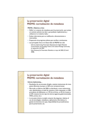La preservación digital
PREMIS: normalización de metadatos
PREMIS: Objetivos e hitos
  Definir un conjunto de metadatos para la preservación, que tuviese
  un carácter práctico (es decir, que pudiesen implementarse y
  utilizarse en un sistema real) y
  Evaluar alternativas para su codificación, almacenamiento e
  intercambio.
  Preparación de programas pilotos para verificar conclusiones
  Los principales hitos en el desarrollo de PREMIS han sido
   ◦ Informe Implementing Preservation Repositories for Digital Materials:
     Current Practice and Emerging Trends in the Cultural Heritage Community;
     en septiembre del 2004
   ◦ Data Dictionary for Preservation Metadata en mayo del 2005 (V2 abril
     2008).




La preservación digital
PREMIS: normalización de metadatos
Informe Implementing…
   Resultados de una encuesta dirigida a setenta instituciones de trece
   países diferentes (aunque un 46% eran norteamericanas).
   Más tarde, en febrero del 2004, se distribuyó a trece instituciones
   más, obteniéndose un total de cuarenta y ocho respuestas, un 58%
   procedente de bibliotecas, un 15% de archivos, un 6% de museos y
   el 23% restante de otro tipo de centros (agencias gubernamentales,
   ONG, prensa, etc.).
   La encuesta incluía un amplio conjunto de preguntas: relativas al
   uso de tecnologías, metadatos y aplicaciones informáticas, la
   gestión de derechos de copia, disponibilidad de procedimientos
   para la preservación, etc.
 