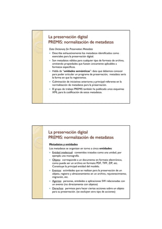 La preservación digital
PREMIS: normalización de metadatos
Data Dictionary for Preservation Metadata
  Describe exhaustivamente los metadatos identificados como
  esenciales para la preservación digital.
  Son metadatos válidos para cualquier tipo de formato de archivo,
  omitiendo propiedades que fuesen únicamente aplicables a
  formatos específicos.
  Habla de “unidades semánticas”: dato que debemos conocer
  para poder articular un programa de preservación; metadato sería
  la forma en que lo registramos.
  Culminación de iniciativas anteriores y principal referente en la
  normalización de metadatos para la preservación.
  El grupo de trabajo PREMIS también ha publicado unos esquemas
  XML para la codificación de estos metadatos.




La preservación digital
PREMIS: normalización de metadatos
Metadatos y entidades
Los metadatos se organizan en torno a cinco entidades:
  Entidad intelectual: contenidos tratados como una unidad, por
  ejemplo una monografía.
  Objeto: corresponde a un documento en formato electrónico,
  como puede ser un archivo en formato PDF, TIFF, ZIP, etc.
  Constituye la principal entidad del modelo.
  Eventos: actividades que se realizan para la preservación de un
  objeto, registro y almacenamiento en un archivo, rejuvenecimiento,
  migración, etc.
  Agentes: personas, entidades o aplicaciones SW relacionadas con
  un evento (no directamente con objetos)
  Derechos: permisos para hacer ciertas acciones sobre un objeto
  para su preservación. (se excluyen otro tipo de acciones)
 
