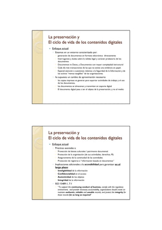 La preservación y
El ciclo de vida de los contenidos digitales
  Enfoque actual:
  ◦ Estamos en un entorno caracterizado por:
       generación de documentos en formato electrónico directamente
       Interrogantes y dudas sobre la validez legal y carácter probatorio de los
       documentos
       Documentos vs Datos, y Documentos con mayor complejidad estructural
       Cada día más transacciones de las que no existe una evidencia en papel.
       Especial atención a cuestiones relativas a la Seguridad de la Información y de
       los activos “menos tangibles” de las organizaciones.
  ◦ ha supuesto un cambio de aproximación necesario:
       las copias impresas se generan para soportar actividades de trabajo y el uso
       de los documentos,
       los documentos se almacenan y transmiten en soporte digital
       El documento digital pasa a ser el objeto de la preservación, y no el medio.




La preservación y
El ciclo de vida de los contenidos digitales
  Enfoque actual:
  ◦ Prácticas asociadas a:
       Protección de bienes culturales / patrimonio documental
       Protección de la organización (de sus actividades, derechos, PI)
       Aseguramiento de la continuidad de las actividades.
       Protección de registros e “información basada en documentos”
  ◦ Implicaciones adicionales a la accesibilidad para garantizar en el
    largo plazo:
       Inteligibilidad de la información
       Confidencialidad en el acceso
       Autenticidad de los objetos
       Integridad de la información
  ◦ ISO 15489-1, 7.1
       “To support the continuing conduct of business, comply with the regulatory
       environment, and provide necessary accountability, organizations should create an
       maintain authentic, reliable and useable records, and protect the integrity for
       those records for as long as required”
 