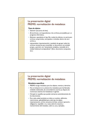 La preservación digital
PREMIS: normalización de metadatos
Tipos de objetos
  bitstream (secuencia de bits),
  file (archivos), correspondientes a los archivos procesables por un
  programa informático,
  filestream, equivalente al tipo file a todos los efectos, se usaría para
  archivos comprimidos, encriptados o incluidos dentro de otro
  archivo y
  representation (representación), resultado de agrupar todos los
  archivos necesarios para ensamblar un documento con entidad
  propia, y permitir una “presentación completa y razonable de la
  entidad intelectual correspondiente” (libro, documento compuesto,
  etc.).




La preservación digital
PREMIS: normalización de metadatos
Metadatos específicos
 PREMIS recoge metadatos para los objetos, eventos y derechos
 No se incluyeron en su alcance los metadatos para las llamadas
 entidades intelectuales, (la comunidad de usuarios ya dispone de
 numerosos sistemas de metadatos) ni agentes
 Hincapié en aquellos que puedan extraerse automáticamente de
 los documentos.
 Para cada unidad semántica se indica un nombre, definición,
 restricciones, aplicabilidad para cada tipo de objeto
 (representación, archivo secuencia de bits), carácter opcional u
 obligatorio, repetible o no, notas sobre la creación y
 mantenimiento del metadato, sobre su uso y ejemplos.
 