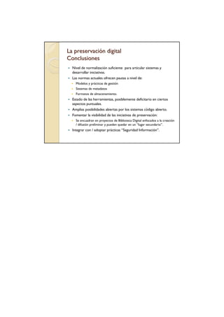 La preservación digital
Conclusiones
  Nivel de normalización suficiente para articular sistemas y
  desarrollar iniciativas.
  Las normas actuales ofrecen pautas a nivel de:
    Modelos y prácticas de gestión
    Sistemas de metadatos
    Formatos de almacenamiento.
  Estado de las herramientas, posiblemente deficitario en ciertos
  aspectos puntuales.
  Amplias posibilidades abiertas por los sistemas código abierto.
  Fomentar la visibilidad de las iniciativas de preservación:
    Se encuadran en proyectos de Biblioteca Digital enfocados a la creación
    / difusión preliminar y pueden quedar en un “lugar secundario”.
  Integrar con / adoptar prácticas “Seguridad Información”.
 