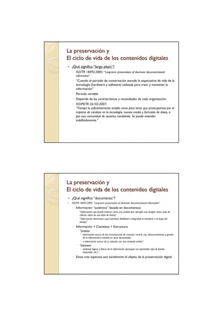 La preservación y
El ciclo de vida de los contenidos digitales
  ¿Qué significa “largo plazo”?
  ◦ ISO/TR 18492:2005: “Long-term preservation of electronic document-based
     information”
  ◦ “Cuando el periodo de conservación excede la expectativa de vida de la
    tecnología (hardware y software) utilizada para crear y mantener la
    información”
  ◦ Periodo variable
  ◦ Depende de las características y necesidades de cada organización.
  ◦ ISO/PDTR 26102:2007:
    “Tiempo lo suficientemente amplio como para tener que preocuparnos por el
    impacto de cambios en la tecnología, nuevos media y formatos de datos, o
    por una comunidad de usuarios cambiante. Se puede extender
    indefinidamente.”




La preservación y
El ciclo de vida de los contenidos digitales
  ¿Qué significa “documento”?
  ISO/TR 18492:2005, “Long-term preservation of electronic document-based information”
  ◦ Información “auténtica” basada en documentos:
         “Información que puede tratarse como una unidad (por ejemplo una imagen, texto, hoja de
         cálculo, vistas de una base de datos)”
         “Información electrónica cuya exactitud, fiabilidad e integridad se mantiene a lo largo del
         tiempo”
  ◦ Información + Contexto + Estructura:
         “Contexto:
            información acerca de las circunstancias de creación, control, uso, almacenamiento y gestión
            de la información-e basada en otros documentos;
            e información acerca de su relación con otro material similar”
         “Estructura:
            atributos lógicos y físicos de la información (jerarquía con apartados, tipo de fuente,
            espaciado, etc.)”
  ◦ Estos tres aspectos son inicialmente el objeto de la preservación digital
 