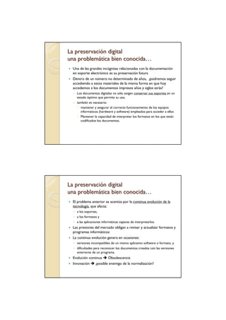 La preservación digital
una problemática bien conocida…
  Una de las grandes incógnitas relacionadas con la documentación
  en soporte electrónico es su preservación futura
  Dentro de un número no determinado de años, ¿podremos seguir
  accediendo a estos materiales de la misma forma en que hoy
  accedemos a los documentos impresos años y siglos atrás?
  ◦ Los documentos digitales no sólo exigen conservar sus soportes en un
    estado óptimo que permita su uso,
  ◦ también es necesario:
      mantener y asegurar el correcto funcionamiento de los equipos
      informáticos (hardware y software) empleados para acceder a ellos
      Mantener la capacidad de interpretar los formatos en los que están
      codificados los documentos.




La preservación digital
una problemática bien conocida…
  El problema anterior se acentúa por la continua evolución de la
  tecnología, que afecta:
  ◦ a los soportes,
  ◦ a los formatos y
  ◦ a las aplicaciones informáticas capaces de interpretarlos.
  Las presiones del mercado obligan a revisar y actualizar formatos y
  programas informáticos:
  La continua evolución genera en ocasiones:
  ◦ versiones incompatibles de un mismo aplicativo software o formato, y
  ◦ dificultades para reconocer los documentos creados con las versiones
    anteriores de un programa.
  Evolución continua    Obsolescencia
  Innovación    ¿posible enemigo de la normalización?
 