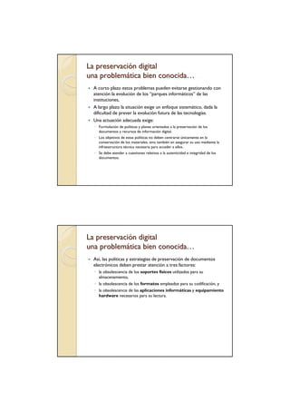 La preservación digital
una problemática bien conocida…
  A corto plazo estos problemas pueden evitarse gestionando con
  atención la evolución de los “parques informáticos” de las
  instituciones,
  A largo plazo la situación exige un enfoque sistemático, dada la
  dificultad de prever la evolución futura de las tecnologías.
  Una actuación adecuada exige:
  ◦ Formulación de políticas y planes orientados a la preservación de los
    documentos y recursos de información digital.
  ◦ Los objetivos de estas políticas no deben centrarse únicamente en la
    conservación de los materiales, sino también en asegurar su uso mediante la
    infraestructura técnica necesaria para acceder a ellos.
  ◦ Se debe atender a cuestiones relativas a la autenticidad e integridad de los
    documentos.




La preservación digital
una problemática bien conocida…
  Así, las políticas y estrategias de preservación de documentos
  electrónicos deben prestar atención a tres factores:
  ◦ la obsolescencia de los soportes físicos utilizados para su
    almacenamiento,
  ◦ la obsolescencia de los formatos empleados para su codificación, y
  ◦ la obsolescencia de las aplicaciones informáticas y equipamiento
    hardware necesarios para su lectura.
 