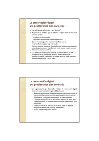 La preservación digital
una problemática bien conocida…
   Hay dificultades adicionales a las “técnicas”
   Muchas de las medidas que se deberían adoptar están en manos de
   terceras partes:
     productores de contenidos
     fabricantes de aplicaciones hardware y software.
   Cuyos intereses pueden entrar en conflicto con las
   recomendaciones para la preservación.
◦ Ejemplo: aunque se recomienda el uso de formatos estándares el productor de
  contenidos puede optar por elegir formatos menos costosos o que le permitan
  diferenciarse de sus competidores.
   La concienciación y colaboración de los distintos actores que
   intervienen en la producción, gestión, almacenamiento y
   distribución de los contenidos se convierte en un imperativo para
   disponer de garantías a largo plazo.




La preservación digital
una problemática bien conocida…
   Las organizaciones que desarrollan políticas de preservación digital
   contraen una importante responsabilidad como:
   ◦ Garante de la continuidad del legado intelectual, científico o literario de
     una comunidad y de su preservación para las siguientes generaciones.
   ◦ Garante de la “continuidad administrativa” de una organización.
   ◦ Garante de la integridad de los documentos digitales – es decir, el que
     nadie pueda alterar su contenido intencionada o accidentalmente, ni su
     autenticidad.
   ◦ Establecer criterios de selección: en el medio digital no se puede
     pretender preservar todo lo que se publica/genera.
   ◦ Asumir complejidad y costes técnicos
 