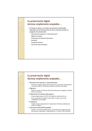 La preservación digital
técnicas ampliamente aceptadas…
  La literatura (texto y normas) y las prácticas profesionales
  describen una serie de técnicas en torno a las que articular un
  programa de preservación.
  ◦ Renovación de soportes o “rejuvenecimiento”,
  ◦ Migración de datos
  ◦ Preservación de sistemas informáticos
  ◦ Emulación
  ◦ Autodocumentación
  ◦ Uso de formatos estándares




La preservación digital
técnicas ampliamente aceptadas…
  Renovación de soportes o rejuvenecimiento
  ◦ Consiste en traspasar regularmente los datos de un soporte de almacenamiento
    a otro más moderno. No se hacen cambios en el formato de los datos;
  Migración
  ◦ Implica un cambio en el formato de los documentos para reemplazar su formato
    por otro más actual;
  Preservación de sistemas informáticos
  ◦ Costosa, exige mantener el HW y SW original en condiciones de uso.
  ◦ Se usa en periodos de retención cortos (entre 3-5 años una vez se ha
    reemplazado una tecnología)
  Emuladores
  ◦ También costosa, exige preservar las aplicaciones informáticas utilizadas para
    emular a la original.
  Auto-documentación/Encapsulado
  ◦ inclusión – como parte del documento – de la información necesaria para que
    éste pueda ser interpretado / comprendido por un “usuario” (SW o persona)
 