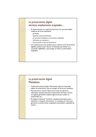La preservación digital
técnicas ampliamente aceptadas…
  El rejuvenecimiento y migración (técnicas más comunes) deben
  realizarse de forma sistemática:
  ◦ planificada,
  ◦ siguiendo unos procedimientos,
  ◦ por personal competente y herramientas cualificadas,
  ◦ verificando sus resultados, y
  ◦ documentando la ejecución del proceso.
  Las transferencias y los cambios que se realicen en los documentos
  digitales pueden causar efectos no deseados que afecten a su
  contenido, legibilidad, o que pongan en duda su autenticidad e
  integridad.




La preservación digital
Metadatos
  Todas estas técnicas exigen información sobre los materiales
  objeto de preservación, que se recogerá en forma de metadatos.
  Nos permitirán conocer datos como el tipo de aplicación
  informática necesaria para leer el documento, formato, versión,
  surrogados generados mediante algoritmos para evaluar su
  autenticidad, etc.
  El enfoque tradicional “mantener metadatos descriptivos para
  identificar y recuperar documentos” se completa con otros que
  garanticen su preservación, integridad, autenticidad y capacidad de
  usarlos.
 