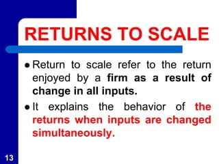 RETURNS TO SCALE
 Return to scale refer to the return
enjoyed by a firm as a result of
change in all inputs.
 It explains the behavior of the
returns when inputs are changed
simultaneously.
13
 