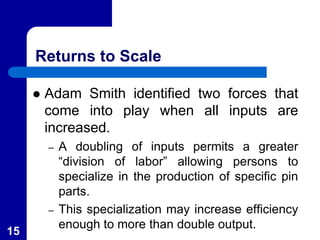 Returns to Scale
 Adam Smith identified two forces that
come into play when all inputs are
increased.
– A doubling of inputs permits a greater
“division of labor” allowing persons to
specialize in the production of specific pin
parts.
– This specialization may increase efficiency
enough to more than double output.
15
 