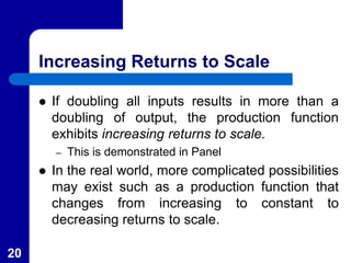 Increasing Returns to Scale
 If doubling all inputs results in more than a
doubling of output, the production function
exhibits increasing returns to scale.
– This is demonstrated in Panel
 In the real world, more complicated possibilities
may exist such as a production function that
changes from increasing to constant to
decreasing returns to scale.
20
 