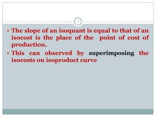  The slope of an isoquant is equal to that of an
isocost is the place of the point of cost of
production.
 This can observed by superimposing the
isocosts on isoproduct curve
7
 