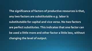 The significance of factors of productive resources is that, 
any two factors are substitutable e.g. labor is 
substitutable for capital and vice versa. No two factors 
are perfect substitutes. This indicates that one factor can 
be used a little more and other factor a little less, without 
changing the level of output. 
 