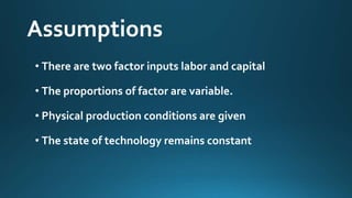 Assumptions 
• There are two factor inputs labor and capital 
• The proportions of factor are variable. 
• Physical production conditions are given 
• The state of technology remains constant 
 