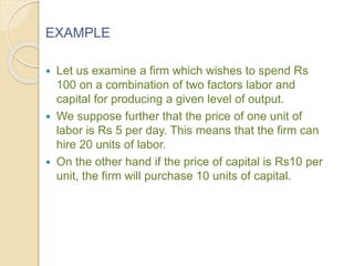EXAMPLE
 Let us examine a firm which wishes to spend Rs
100 on a combination of two factors labor and
capital for producing a given level of output.
 We suppose further that the price of one unit of
labor is Rs 5 per day. This means that the firm can
hire 20 units of labor.
 On the other hand if the price of capital is Rs10 per
unit, the firm will purchase 10 units of capital.
 
