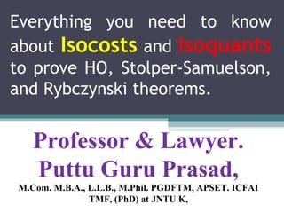 Everything you need to know
about Isocosts and Isoquants
to prove HO, Stolper-Samuelson,
and Rybczynski theorems.
Professor & Lawyer. 
Puttu Guru Prasad,
M.Com. M.B.A., L.L.B., M.Phil. PGDFTM, APSET. ICFAI 
TMF, (PhD) at JNTU K,
 