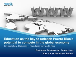 EDUCATION, ECONOMY AND TECHNOLOGY:
FUEL FOR AN INNOVATIVE SOCIETY
EDUCATION, ECONOMY AND TECHNOLOGY:
FUEL FOR AN INNOVATIVE SOCIETY
Education as the key to unleash Puerto Rico’s
potential to compete in the global economy
Jon Borschow, Chairman - Foundation for Puerto Rico
 