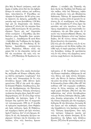 βίον θεὸς ἐκ θνητοῦ γενόμενος, κατὰ μὲν
ἀρχὰς οἱ παῖδες αὐτοῦ διὰ τὴν τῶν ἐχθρῶν
δύναμιν ἐν πολλοῖς πλάνοις καὶ κινδύνοις
ἦσαν, τελευτήσαντος δ᾽ Εὐρυσθέως κα-
τῴκησαν ἐν Δωριεῦσιν. ἐπὶ δὲ τρίτης γενε-
ᾶς ἀφίκοντο εἰς Δελφούς, χρήσασθαι τῷ
μαντείῳ περί τινων βουληθέντες. ὁ δὲ θεὸς
περὶ μὲν ὧν ἐπηρώτησαν οὐκ ἀνεῖλεν,
ἐκέλευσε δ᾽ αὐτοὺς ἐπὶ τὴν πατρῴαν ἰέναι
χώραν. [18] σκοπούμενοι δὲ τὴν μαντείαν,
εὕρισκον Ἄργος μὲν κατ᾽ ἀγχιστείαν
αὑτῶν γιγνόμενον （Εὐρυσθέως γὰρ ἀπο-
θανόντος μόνοι Περσειδῶν ἦσαν καταλε-
λειμμένοι） , Λακεδαίμονα δὲ κατὰ δόσιν
（ἐκβληθεὶς γὰρ Τυνδάρεως ἐκ τῆς ἀρχῆς,
ἐπειδὴ Κάστωρ καὶ Πολυδεύκης ἐξ ἀν-
θρώπων ἠφανίσθησαν, καταγαγόντος
αὐτὸν Ἡρακλέους δίδωσιν αὐτῷ τὴν
χώραν διά τε τὴν εὐεργεσίαν ταύτην καὶ
διὰ τὴν συγγένειαν τὴν πρὸς τοὺς πα-
ῖδας）, [19] Μεσσήνην δὲ δοριάλωτον λη-
10
φθεῖσαν （ συληθεὶς γὰρ Ἡρακλῆς τὰς
βοῦς τὰς ἐκ τῆς Ἐρυθείας ὑπὸ Νηλέως καὶ
τῶν παίδων, πλὴν ὑπὸ Νέστορος, λαβὼν
αὐτὴν αἰχμάλωτον τοὺς μὲν ἀδικήσαντας
ἀπέκτεινεν, Νέστορι δὲ παρακατατίθεται
τὴν πόλιν, νομίσας αὐτὸν εὖ φρονεῖν ὅτι νε-
ώτατος ὢν οὐ συνεξήμαρτε τοῖς ἀδελφο-
ῖς）. [20] ὑπολαβόντες δ᾽ οὕτως ἔχειν τὴν
μαντείαν, καὶ τοὺς προγόνους τοὺς ὑμε-
τέρους παραλαβόντες καὶ στρατόπεδον συ-
στησάμενοι, τὴν μὲν ἰδίαν χώραν εἰς τὸ
κοινὸν τοῖς συνακολουθήσασιν ἔδοσαν, τὴν
δὲ βασιλείαν ἐξαίρετον αὐτοὶ παρ᾽ ἐκείνων
ἔλαβον, ἐπὶ δὲ τούτοις πίστεις ἀλλήλοις
δόντες ἐποιοῦντο τὴν στρατείαν.
[21] τοὺς μὲν οὖν κινδύνους τοὺς ἐν τῇ πο-
ρείᾳ γενομένους καὶ τὰς ἄλλας πράξεις τὰς
οὐδὲν πρὸς τὸ παρὸν φερούσας τί δεῖ λέγο-
ντα διατρίβειν; πολέμῳ δὲ κρατήσαντες
τοὺς ἐν τοῖς τόποις τοῖς εἰρημένοις κατοι-
κοῦντας τριχῇ διείλοντο τὰς βασιλείας.
11
σειε “πῶς, εἴπερ οὕτω κακῶς βουλευόμε-
θα, σωζόμεθα καὶ δύναμιν οὐδεμιᾶς πόλε-
ως ἐλάττω κεκτημένοι τυγχάνομεν;” ἐγὼ
δὲ πρὸς ταῦτ᾽ ἀποκριναίμην ἂν ὅτι τοὺς
ἀντιπάλους ἔχομεν οὐδὲν βέλτιον ἡμῶν
φρονοῦντας. [58] εἰ γὰρ μετὰ τὴν μάχην,
ἣν ἐνίκησαν Θηβαῖοι Λακεδαιμονίους, ἐκε-
ῖνοι μὲν ἐλευθερώσαντες τὴν Πελοπόννη-
σον καὶ τοὺς ἄλλους Ἕλληνας αὐτονόμους
ποιήσαντες ἡσυχίαν εἶχον, ἡμεῖς δὲ τοιαῦτ᾽
ἐξημαρτάνομεν, οὔτ᾽ ἂν οὗτος ἔσχε ταύτην
ποιήσασθαι τὴν ἐρώτησιν, ἡμεῖς τ᾽ ἂν
ἔγνωμεν ὅσῳ κρεῖττόν ἐστι τὸ σωφρονεῖν
τοῦ πολυπραγμονεῖν. [59] νῦν δ᾽ ἐνταῦθα
τὰ πράγματα περιέστηκεν, ὥστε Θηβαῖοι
μὲν ἡμᾶς σώζουσιν, ἡμεῖς δὲ Θηβαίους,
καὶ συμμάχους ἐκεῖνοι μὲν ἡμῖν ποιοῦσιν,
ἡμεῖς δ᾽ ἐκείνοις. ὥστ᾽ εἰ νοῦν ἔχοιμεν, ἀλ-
λήλοις ἂν εἰς τὰς ἐκκλησίας ἀργύριον πα-
ρέχοιμεν· ὁπότεροι γὰρ ἂν πλεονάκις συλ-
λεγῶσιν, οὗτοι τοὺς ἐναντίους ἄμεινον
122
πράγμασιν, εἰ δὲ Λακεδαιμόνιοι ταύτην
τὴν δύναμιν παρέλαβον, εὐδαίμονας ἂν καὶ
τοὺς ἄλλους καὶ σφᾶς αὐτοὺς ἐποίησαν.
πολὺ γὰρ θᾶττον ἐν ἐκείνοις ἐπεδείξατο
τὴν φύσιν τὴν αὑτῆς· τὴν γὰρ πολιτείαν ἣν
ἐν ἑπτακοσίοις ἔτεσιν οὐδεὶς οἶδεν οὔθ᾽ ὑπὸ
κινδύνων οὔθ᾽ ὑπὸ συμφορῶν κινηθεῖσαν,
ταύτην ἐν ὀλίγῳ σαλεῦσαι καὶ λυθῆναι
παρὰ μικρὸν ἐποίησεν. [96] ἀντὶ γὰρ τῶν
καθεστώτων παρ᾽ αὐτοῖς ἐπιτηδευμάτων
τοὺς μὲν ἰδιώτας ἐνέπλησεν ἀδικίας, ῥᾳθυ-
μίας, ἀνομίας, φιλαργυρίας, τὸ δὲ κοινὸν
τῆς πόλεως ὑπεροψίας μὲν τῶν συμμάχων,
ἐπιθυμίας δὲ τῶν ἀλλοτρίων, ὀλιγωρίας δὲ
τῶν ὅρκων καὶ τῶν συνθηκῶν. τοσοῦτον
γὰρ ὑπερεβάλοντο τοὺς ἡμετέρους τοῖς εἰς
τοὺς Ἕλληνας ἁμαρτήμασιν, ὅσον πρὸς
τοῖς πρότερον ὑπάρχουσι σφαγὰς καὶ
στάσεις ἐν ταῖς πόλεσιν ἐποίησαν, ἐξ ὧν
ἀειμνήστους τὰς ἔχθρας πρὸς ἀλλήλους
ἕξουσιν. [97] οὕτω δὲ φιλοπολέμως καὶ φι-
139
 