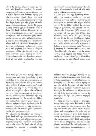 [79] ὃ δὲ πάντων ἄλγιστον ἐκείνοις, ὅταν
τοὺς μὲν ἡμετέρους οἰκείους ἐν πολλαῖς
εὐπορίαις πυνθάνωνται γεγενημένους, τοὺς
δ᾽ αὑτῶν ὁρῶσιν καθ᾽ ἑκάστην τὴν ἡμέραν
τῶν ἀναγκαίων ἐνδεεῖς ὄντας, καὶ μηδ᾽
ἐπικουρῆσαι δύνωνται τοῖς κακοῖς τούτοις,
ἀλλ᾽ ἐργαζόμενοι μὲν τὴν χώραν τὰ σπέρ-
ματα προσαπολλύωσιν, ἀργὸν δὲ περιο-
ρῶντες μηδένα χρόνον ἀνταρκεῖν οἷοί τ᾽
ὦσιν. [80] ἀλλὰ γὰρ ἴσως ἀθροισθέντες καὶ
κοινὸν ποιησάμενοι στρατόπεδον παρακο-
λουθήσουσι, καὶ κωλύσουσιν ἡμᾶς κακῶς
ποιεῖν αὐτούς. καὶ τί ἂν εὐξαίμεθα μᾶλλον
ἢ λαβεῖν πλησιάζοντας καὶ παρατεταγ-
μένους καὶ περὶ τὰς αὐτὰς δυσχωρίας ἡμῖν
ἀντιστρατοπεδεύοντα ἀνθρώπους ἀτάκ-
τους καὶ μιγάδας καὶ πολλοῖς ἄρχουσι
χρωμένους; οὐδὲν γὰρ ἂν πολλῆς πραγμα-
τείας δεήσειεν, ἀλλὰ ταχέως ἂν αὐτοὺς
ἐξαναγκάσαιμεν ἐν τοῖς ἡμετέροις καιροῖς
ἀλλὰ μὴ τοῖς αὑτῶν ποιήσασθαι τοὺς κιν-
40
κοῦντας ὑπὸ τῶν κατακεκλειμένων διαφθα-
ρῆναι, τί θαυμαστὸν εἰ καὶ τὰ νῦν καθε-
στῶτα λήψεταί τινα μετάστασιν;
[41] ἐπὶ μὲν οὖν τῆς ἡμετέρας πόλεως
οὐδὲν ἔχω τοιοῦτον εἰπεῖν· ἐν γὰρ τοῖς
ἐπέκεινα χρόνοις οὐδένες πώποτε κρείτ-
τους ἡμῶν εἰς ταύτην τὴν χώραν εἰσέβα-
λον· ἐπὶ δὲ τῶν ἄλλων πολλοῖς ἄν τις παρα-
δείγμασι χρήσαιτο, καὶ μάλιστ᾽ ἐπὶ τῆς
πόλεως τῆς Ἀθηναίων. [42] τούτους γὰρ
εὑρήσομεν, ἐξ ὧν μὲν τοῖς ἄλλοις προ-
σέταττον, πρὸς τοὺς Ἕλληνας διαβλη-
θέντας, ἐξ ὧν δὲ τοὺς ὑβρίζοντας ἠμύνα-
ντο, παρὰ πᾶσιν ἀνθρώποις εὐδοκιμήσα-
ντας. τοὺς μὲν οὖν παλαιοὺς κινδύνους εἰ
διεξιοίην, οὓς ἐποιήσαντο πρὸς Ἀμαζόνας
ἢ Θρᾷκας ἢ Πελοποννησίους τοὺς μετ᾽
Εὐρυσθέως εἰς τὴν χώραν αὐτῶν εἰσβα-
λόντας, ἴσως ἀρχαῖα καὶ πόρρω τῶν νῦν
παρόντων λέγειν ἂν δοκοίην· ἐν δὲ τῷ Περ-
σικῷ πολέμῳ τίς οὐκ οἶδεν ἐξ οἵων συμφο-
21
ἀλλὰ πολὺ μᾶλλον τῶν πολλὴν πρόνοιαν
ποιουμένων, καὶ μηδὲν ἧττον ὑπὲρ τῆς κοι-
νῆς δόξης ἢ τῆς ἰδίας φιλοτιμουμένων, καὶ
προαιρουμένων μέτριον βίον μετὰ δικαιο-
σύνης μᾶλλον ἢ μέγαν πλοῦτον μετ᾽ ἀδικί-
ας. [94] καὶ γὰρ οἱ πρόγονοι τοιούτους
αὑτοὺς παρασχόντες τήν τε πόλιν εὐδαιμο-
νεστάτην τοῖς ἐπιγιγνομένοις παρέδοσαν
καὶ τῆς αὑτῶν ἀρετῆς ἀθάνατον τὴν μνή-
μην κατέλιπον. ἐξ ὧν ἀμφότερα ῥᾴδιόν
ἐστι καταμαθεῖν, καὶ τὴν χώραν ἡμῶν, ὅτι
δύναται τρέφειν ἄνδρας ἀμείνους τῶν ἄλ-
λων, καὶ τὴν καλουμένην μὲν ἀρχὴν οὖσαν
δὲ συμφοράν, ὅτι πέφυκε χείρους ἅπαντας
ποιεῖν τοὺς χρωμένους αὐτῇ.
[95] μέγιστον δὲ τεκμήριον· οὐ γὰρ μόνον
ἡμᾶς ἀλλὰ καὶ τὴν Λακεδαιμονίων πόλιν
διέφθειρεν, ὥστε τοῖς εἰθισμένοις ἐπαινεῖν
τὰς ἐκείνων ἀρετὰς οὐχ οἷόν τ᾽ ἐστὶν εἰπεῖν
τοῦτον τὸν λόγον, ὡς ἡμεῖς μὲν διὰ τὸ δη-
μοκρατεῖσθαι κακῶς ἐχρησάμεθα τοῖς
138
πράττειν ποιοῦσιν. [60] χρὴ δὲ τοὺς καὶ μι-
κρὰ λογίζεσθαι δυναμένους οὐκ ἐν τοῖς τῶν
ἐχθρῶν ἁμαρτήμασι τὰς ἐλπίδας ἔχειν τῆς
σωτηρίας, ἀλλ᾽ ἐν τοῖς αὑτῶν πράγμασι
καὶ ταῖς αὑτῶν διανοίαις· τὸ μὲν γὰρ διὰ
τὴν ἐκείνων ἀμαθίαν συμβαῖνον ἡμῖν ἀγα-
θὸν τυχὸν ἂν παύσαιτο καὶ λάβοι μεταβο-
λήν, τὸ δὲ δι᾽ ἡμᾶς αὐτοὺς γιγνόμενον βε-
βαιοτέρως ἂν ἔχοι καὶ μᾶλλον παραμεί-
νειεν ἡμῖν.
[61] πρὸς μὲν οὖν τοὺς εἰκῇ τὰς ἐπιλήψεις
ποιουμένους οὐ χαλεπὸν ἀντειπεῖν· εἰ δὲ δή
τίς μοι παραστὰς τῶν ἐπιεικέστερον δια-
κειμένων ἀληθῆ μὲν λέγειν με προσομολο-
γήσειε καὶ προσηκόντως ἐπιτιμᾶν τοῖς γι-
γνομένοις, δίκαιον δ᾽ εἶναι φαίη τοὺς ἐπ᾽
εὐνοίᾳ νουθετοῦντας μὴ μόνον κατηγορεῖν
τῶν πεπραγμένων, [62] ἀλλὰ καὶ συμβου-
λεύειν τίνων ἀπεχόμενοι καὶ ποίων ὀρε-
γόμενοι παυσαίμεθ᾽ ἂν ταύτην ἔχοντες τὴν
γνώμην καὶ τοιαῦτ᾽ ἐξαμαρτάνοντες, οὗτος
123
 