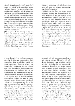 ρῶν εἰς ὅσην εὐδαιμονίαν κατέστησαν; [43]
μόνοι γὰρ τῶν ἔξω Πελοποννήσου κατοι-
κούντων, ὁρῶντες τὴν τῶν βαρβάρων δύνα-
μιν ἀνυπόστατον οὖσαν, οὐκ ἠξίωσαν βου-
λεύσασθαι περὶ τῶν προσταττομένων αὐτο-
ῖς, ἀλλ᾽ εὐθὺς εἵλοντο περιιδεῖν ἀνάστατον
τὴν πόλιν γεγενημένην μᾶλλον ἢ δουλεύου-
σαν. ἐκλιπόντες δὲ τὴν χώραν, καὶ πατρίδα
μὲν τὴν ἐλευθερίαν νομίσαντες, κοινωνήσα-
ντες δὲ τῶν κινδύνων ἡμῖν, τοσαύτης μετα-
βολῆς ἔτυχον, ὥστε ὀλίγας ἡμέρας στερη-
θέντες τῶν αὑτῶν πολὺν χρόνον τῶν ἄλλων
δεσπόται κατέστησαν.
[44] οὐ μόνον δ᾽ ἐπὶ ταύτης ἄν τις τῆς
πόλεως ἐπιδείξειε τὸ τολμᾶν ἀμύνεσθαι
τοὺς ἐχθρούς, ὡς πολλῶν ἀγαθῶν αἴτιόν
ἐστιν, ἀλλὰ καὶ Διονύσιος ὁ τύραννος κατα-
στὰς εἰς πολιορκίαν ὑπὸ Καρχηδονίων,
οὐδεμιᾶς αὐτῷ σωτηρίας ὑποφαινομένης,
ἀλλὰ καὶ τῷ πολέμῳ κατεχόμενος καὶ τῶν
πολιτῶν δυσκόλως πρὸς αὐτὸν διακει-
22
βούληται γιγνόμενον, τοὺς δὲ τόπους ἅπα-
ντας τοὺς πρὸς τὸν πόλεμον συμφέροντας
πατρίδας εἶναι νομίζον;
[77] ἐγὼ μὲν γὰρ οἶμαι τῶν λόγων μόνον
ῥηθέντων τούτων καὶ διασπαρέντων εἰς
τοὺς Ἕλληνας εἰς πολλὴν ταραχὴν κατα-
στήσεσθαι τοὺς ἐχθροὺς ἡμῶν, ἔτι δὲ μᾶλ-
λον, ἢν καὶ τέλος ἐπιθεῖναι τούτοις ἀνα-
γκασθῶμεν. τίνα γὰρ οἰηθῶμεν αὐτοὺς
γνώμην ἕξειν, ὅταν αὐτοὶ μὲν κακῶς
πάσχωσιν, ἡμᾶς δὲ μηδὲν δύνωνται ποιεῖν;
[78] καὶ τὰς μὲν αὑτῶν πόλεις ἴδωσιν εἰς
πολιορκίαν καθεστηκυίας, τὴν δ᾽ ἡμετέραν
οὕτω διεσκευασμένην ὥστε μηκέτι τῇ συμ-
φορᾷ ταύτῃ περιπεσεῖν; ἔτι δὲ τὴν τῶν σω-
μάτων τροφὴν ἡμῖν μὲν ῥᾳδίαν οὖσαν ἔκ τε
τῶν ὑπαρχόντων καὶ τῶν ἐκ τοῦ πολέμου
γιγνομένων, αὑτοῖς δὲ χαλεπὴν διὰ τὸ μὴ
ταὐτὸν εἶναι στρατόπεδόν τε τοιοῦτον διοι-
κεῖν καὶ τοὺς ὄχλους τοὺς ἐν ταῖς πόλεσι
διατρέφειν;
39
ὁ λόγος ἀπορεῖν ἄν με ποιήσειεν ἀποκρίσε-
ως, οὐκ ἀληθοῦς καὶ συμφερούσης, ἀλλ᾽
ἀρεσκούσης ὑμῖν. οὐ μὴν ἀλλ᾽ ἐπειδή περ
ἀποκεκαλυμμένως ὥρμημαι λέγειν, οὐκ
ἀποκνητέον ἀποφήνασθαι καὶ περὶ τούτων.
[63] ἃ μὲν οὖν ὑπάρχειν δεῖ τοῖς μέλλουσιν
εὐδαιμονήσειν, τὴν εὐσέβειαν καὶ τὴν σω-
φροσύνην καὶ τὴν δικαιοσύνην καὶ τὴν ἄλ-
λην ἀρετὴν ὀλίγῳ πρότερον εἰρήκαμεν· ὡς
δ᾽ ἂν τάχιστα πρὸς τὸ τοιοῦτοι γενέσθαι
παιδευθεῖμεν, ἀληθὲς μέν ἐστι τὸ ῥηθη-
σόμενον, ἴσως δ᾽ ἂν ἀκούσασιν ὑμῖν δεινὸν
εἶναι δόξειε καὶ παρὰ πολὺ τῆς τῶν ἄλλων
ἐξηλλαγμένον διανοίας. [64] ἐγὼ γὰρ ἡγο-
ῦμαι καὶ τὴν πόλιν ἡμᾶς ἄμεινον οἰκήσειν
καὶ βελτίους αὐτοὺς ἔσεσθαι καὶ πρὸς
ἁπάσας τὰς πράξεις ἐπιδώσειν, ἢν παυ-
σώμεθα τῆς ἀρχῆς τῆς κατὰ θάλατταν ἐπι-
θυμοῦντες. αὕτη γάρ ἐστιν ἡ καὶ νῦν εἰς τα-
ραχὴν ἡμᾶς καθιστᾶσα, καὶ τὴν δημοκρα-
τίαν ἐκείνην καταλύσασα μεθ᾽ ἧς οἱ πρόγο-
124
ραννικαῖς καὶ ταῖς συμφοραῖς περιπίπτειν,
καὶ τοιαῦτα πάσχειν οἷά περ ἂν καὶ τοὺς
ἄλλους δράσωσιν. ἃ καὶ τῇ πόλει συνέπε-
σεν· [92] ἀντὶ μὲν γὰρ τοῦ φρουρεῖν τὰς
τῶν ἄλλων ἀκροπόλεις τῆς αὑτῶν ἐπεῖδον
τοὺς πολεμίους κυρίους γενομένους· ἀντὶ
δὲ τοῦ παῖδας ὁμήρους λαμβάνειν, ἀπο-
σπῶντες ἀπὸ πατέρων καὶ μητέρων, πολ-
λοὶ τῶν πολιτῶν ἠναγκάσθησαν τοὺς
αὑτῶν ἐν τῇ πολιορκίᾳ χεῖρον παιδεύειν
καὶ τρέφειν ἢ προσῆκεν αὐτοῖς· ἀντὶ δὲ τοῦ
γεωργεῖν τὰς χώρας τὰς ἀλλοτρίας πολλῶν
ἐτῶν οὐδ᾽ ἰδεῖν αὐτοῖς ἐξεγένετο τὴν
αὑτῶν. [93] ὥστ᾽ εἴ τις ἡμᾶς ἐρωτήσειεν εἰ
δεξαίμεθ᾽ ἂν τοσοῦτον χρόνον ἄξαντες
τοιαῦτα παθοῦσαν τὴν πόλιν ἐπιδεῖν, τίς ἂν
ὁμολογήσειε, πλὴν εἴ τις παντάπασιν ἀπο-
νενοημένος ἐστὶ καὶ μήθ᾽ ἱερῶν μήτε γο-
νέων μήτε παίδων μήτ᾽ ἄλλου μηδενὸς
φροντίζει πλὴν τοῦ χρόνου μόνον τοῦ καθ᾽
ἑαυτόν; ὧν οὐκ ἄξιον τὴν διάνοιαν ζηλοῦν,
137
 