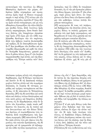 καταγνοίημεν τῶν προγόνων ὡς ἀδίκως
Μεσσηνίους ἀφείλοντο τὴν χώραν, εἴτ᾽
ἐκείνων ὀρθῶς κτησαμένων καὶ προση-
κόντως ἡμεῖς παρὰ τὸ δίκαιον συγχωρή-
σαιμέν τι περὶ αὐτῆς. [71] τούτων μὲν οὖν
οὐδέτερον ποιητέον, σκεπτέον δ᾽ ὅπως ἀξί-
ως ἡμῶν αὐτῶν πολεμήσομεν, καὶ μὴ τοὺς
εἰθισμένους ἐγκωμιάζειν τὴν πόλιν ἐλέγξο-
μεν ψευδεῖς ὄντας, ἀλλὰ τοιούτους ἡμᾶς
αὐτοὺς παρασχήσομεν, ὥστε δοκεῖν ἐκεί-
νους ἐλάττω τῶν ὑπαρχόντων εἰρηκέναι
περὶ ἡμῶν. [72] οἶμαι μὲν οὖν οὐδὲν συμ-
βήσεσθαι δεινότερον τῶν νῦν παρόντων,
ἀλλὰ τοὺς ἐχθροὺς τοιαῦτα βουλεύσεσθαι
καὶ πράξειν, ἐξ ὧν ἐπανορθώσουσιν ἡμᾶς·
ἂν δ᾽ ἄρα ψευσθῶμεν τῶν ἐλπίδων καὶ πα-
νταχόθεν ἐξειργώμεθα καὶ μηδὲ τὴν πόλιν
ἔτι δυνώμεθα διαφυλάττειν, χαλεπὰ μέν
ἐστιν ἃ μέλλω λέγειν, ὅμως δ᾽ οὐκ ὀκνήσω
παρρησιάσασθαι περὶ αὐτῶν. καὶ γὰρ ἐξαγ-
γελθῆναι τοῖς Ἕλλησι καλλίω ταῦτ᾽ ἐστί,
36
ἐμπειρίαις. περὶ ὧν οὐδεὶς ἂν τολμήσειεν
ἀντειπεῖν, ὡς οὐ τὴν μὲν ἐμπειρίαν μᾶλλον
τῶν ἄλλων ἔχομεν, πολιτείαν δ᾽ οἵαν εἶναι
χρή, παρὰ μόνοις ἡμῖν ἐστιν. ὧν ὑπαρ-
χόντων οὐκ ἔστιν ὅπως οὐκ ἄμεινον πράξο-
μεν τῶν μηδετέρου τούτων πολλὴν ἐπι-
μέλειαν πεποιημένων.
[49] κατηγοροῦσι δέ τινες τοῦ πολέμου,
καὶ διεξέρχονται τὴν ἀπιστίαν αὐτοῦ, τεκ-
μηρίοις ἄλλοις τε πολλοῖς χρώμενοι καὶ
μάλιστα τοῖς περὶ ἡμᾶς γεγενημένοις, καὶ
θαυμάζουσιν εἴ τινες οὕτω χαλεπῷ καὶ πα-
ραβόλῳ πράγματι πιστεύειν ἀξιοῦσιν.
ἐγὼ δὲ πολλοὺς μὲν οἶδα διὰ τὸν πόλεμον
μεγάλην εὐδαιμονίαν κτησαμένους, πολλο-
ὺς δὲ τῆς ὑπαρχούσης ἀποστερηθέντας διὰ
τὴν εἰρήνην· [50] οὐδὲν γὰρ τῶν τοιούτων
ἐστὶν ἀποτόμως οὔτε κακὸν οὔτ᾽ ἀγαθόν,
ἀλλ᾽ ὡς ἂν χρήσηταί τις τοῖς πράγμασι καὶ
τοῖς καιροῖς, οὕτως ἀνάγκη καὶ τὸ τέλος
ἐκβαίνειν ἐξ αὐτῶν. χρὴ δὲ τοὺς μὲν εὖ
25
πλεύσασαι τριήρεις αὐτοῖς τοῖς πληρώμασι
διεφθάρησαν, περὶ δὲ Κύπρον πεντήκοντα
καὶ ἑκατόν· ἐν δὲ τῷ Δεκελεικῷ πολέμῳ
μυρίους ὁπλίτας αὑτῶν καὶ τῶν συμμάχων
ἀπώλεσαν, ἐν Σικελίᾳ δὲ τέτταρας μυ-
ριάδας καὶ τριήρεις τετταράκοντα καὶ δια-
κοσίας, τὸ δὲ τελευταῖον ἐν Ἑλλησπόντῳ
διακοσίας. [87] τὰς δὲ κατὰ δέκα καὶ κατὰ
πέντε καὶ πλείους τούτων ἀπολλυμένας καὶ
τοὺς κατὰ χιλίους καὶ δισχιλίους ἀποθνή-
σκοντας τίς ἄν ἐξαριθμήσειεν; πλήν ἓν ἦν
τοῦτο τῶν ἐγκυκλίων, ταφὰς ποιεῖν καθ᾽
ἕκαστον τὸν ἐνιαυτόν, εἰς ἃς πολλοὶ καὶ
τῶν ἀστυγειτόνων καὶ τῶν ἄλλων Ἑλλή-
νων ἐφοίτων, οὐ συμπενθήσοντες τοὺς τε-
θνεῶτας ἀλλὰ συνησθησόμενοι ταῖς ἡμε-
τέραις συμφοραῖς. [88] τελευτῶντες δ᾽ ἔλα-
θον σφᾶς αὐτοὺς τοὺς μὲν τάφους τοὺς δη-
μοσίους τῶν πολιτῶν ἐμπλήσαντες, τὰς δὲ
φρατρίας καὶ τὰ γραμματεῖα τὰ ληξιαρχι-
κὰ τῶν οὐδὲν τῇ πόλει προσηκόντων. γνοίη
134
λάντων οὐχ οἷοί τ᾽ ἦμεν διαφυλάξαι, πῶς
ἂν ταύτην ἐκ τῆς παρούσης ἀπορίας κτή-
σασθαι δυνηθεῖμεν, ἄλλως τε καὶ χρώμενοι
τοῖς ἤθεσιν οὐχ οἷς ἐλάβομεν ἀλλ᾽ οἷς ἀπω-
λέσαμεν αὐτήν; [70] ὡς τοίνυν οὐδὲ δέξα-
σθαι διδομένην τῇ πόλει συμφέρει, δοκεῖτέ
μοι τάχιστ᾽ ἂν ἐκεῖθεν καταμαθεῖν. μᾶλλον
δὲ καὶ περὶ τούτων βούλομαι μικρὰ προει-
πεῖν· δέδοικα γὰρ μὴ διὰ τὸ πολλοῖς ἐπιτι-
μᾶν δόξω τισὶ προῃρῆσθαι τῆς πόλεως κα-
τηγορεῖν.
[71] ἐγὼ δ᾽ εἰ μὲν πρὸς ἄλλους τινὰς ἐπε-
χείρουν οὕτω διεξιέναι περὶ τῶν πραγ-
μάτων, εἰκότως ἂν εἶχον τὴν αἰτίαν ταύ-
την· νῦν δὲ πρὸς ὑμᾶς ποιοῦμαι τοὺς
λόγους, οὐ διαβάλλειν ἑτέροις ἐπιθυμῶν,
ἀλλ᾽ αὐτοὺς βουλόμενος παῦσαι τῶν τοιού-
των ἔργων, καὶ τὴν εἰρήνην, περὶ ἧς ἅπας
ὁ λόγος ἐστί, βεβαίως καὶ τὴν πόλιν καὶ
τοὺς ἄλλους Ἕλληνας ἀγαγεῖν.
[72] ἀνάγκη δὲ τοὺς νουθετοῦντας καὶ τοὺς
127
 