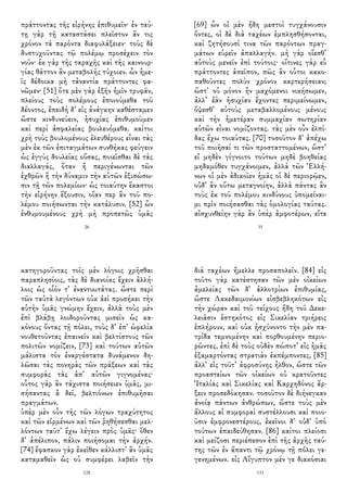 πράττοντας τῆς εἰρήνης ἐπιθυμεῖν· ἐν ταύ-
τῃ γὰρ τῇ καταστάσει πλεῖστον ἄν τις
χρόνον τὰ παρόντα διαφυλάξειεν· τοὺς δὲ
δυστυχοῦντας τῷ πολέμῳ προσέχειν τὸν
νοῦν· ἐκ γὰρ τῆς ταραχῆς καὶ τῆς καινουρ-
γίας θᾶττον ἂν μεταβολῆς τύχοιεν. ὧν ἡμε-
ῖς δέδοικα μὴ τἀναντία πράττοντες φα-
νῶμεν· [51] ὅτε μὲν γὰρ ἐξῆν ἡμῖν τρυφᾶν,
πλείους τοὺς πολέμους ἐποιούμεθα τοῦ
δέοντος, ἐπειδὴ δ᾽ εἰς ἀνάγκην καθέσταμεν
ὥστε κινδυνεύειν, ἡσυχίας ἐπιθυμοῦμεν
καὶ περὶ ἀσφαλείας βουλευόμεθα. καίτοι
χρὴ τοὺς βουλομένους ἐλευθέρους εἶναι τὰς
μὲν ἐκ τῶν ἐπιταγμάτων συνθήκας φεύγειν
ὡς ἐγγὺς δουλείας οὔσας, ποιεῖσθαι δὲ τὰς
διαλλαγάς, ὅταν ἢ περιγένωνται τῶν
ἐχθρῶν ἢ τὴν δύναμιν τὴν αὑτῶν ἐξισώσω-
σιν τῇ τῶν πολεμίων· ὡς τοιαύτην ἕκαστοι
τὴν εἰρήνην ἕξουσιν, οἵαν περ ἂν τοῦ πο-
λέμου ποιήσωνται τὴν κατάλυσιν. [52] ὧν
ἐνθυμουμένους χρὴ μὴ προπετῶς ὑμᾶς
26
[69] ὧν οἱ μὲν ἤδη μεστοὶ τυγχάνουσιν
ὄντες, οἱ δὲ διὰ ταχέων ἐμπλησθήσονται,
καὶ ζητήσουσί τινα τῶν παρόντων πραγ-
μάτων εὑρεῖν ἀπαλλαγήν. μὴ γὰρ οἴεσθ᾽
αὐτοὺς μενεῖν ἐπὶ τούτοις· οἵτινες γὰρ εὖ
πράττοντες ἀπεῖπον, πῶς ἂν οὗτοι κακο-
παθοῦντες πολὺν χρόνον καρτερήσειαν;
ὥστ᾽ οὐ μόνον ἢν μαχόμενοι νικήσωμεν,
ἀλλ᾽ ἐὰν ἡσυχίαν ἔχοντες περιμείνωμεν,
ὄψεσθ᾽ αὐτοὺς μεταβαλλομένους μένους
καὶ τὴν ἡμετέραν συμμαχίαν σωτηρίαν
αὑτῶν εἶναι νομίζοντας. τὰς μὲν οὖν ἐλπί-
δας ἔχω τοιαύτας. [70] τοσοῦτον δ᾽ ἀπέχω
τοῦ ποιῆσαί τι τῶν προσταττομένων, ὥστ᾽
εἰ μηδὲν γίγνοιτο τούτων μηδὲ βοηθείας
μηδαμόθεν τυγχάνοιμεν, ἀλλὰ τῶν Ἑλλή-
νων οἱ μὲν ἀδικοῖεν ἡμᾶς οἱ δὲ περιορῷεν,
οὐδ᾽ ἂν οὕτω μεταγνοίην, ἀλλὰ πάντας ἂν
τοὺς ἐκ τοῦ πολέμου κινδύνους ὑπομείναι-
μι πρὶν ποιήσασθαι τὰς ὁμολογίας ταύτας.
αἰσχυνθείην γὰρ ἂν ὑπὲρ ἀμφοτέρων, εἴτε
35
κατηγοροῦντας τοῖς μὲν λόγοις χρῆσθαι
παραπλησίοις, τὰς δὲ διανοίας ἔχειν ἀλλή-
λοις ὡς οἷόν τ᾽ ἐναντιωτάτας. ὥστε περὶ
τῶν ταὐτὰ λεγόντων οὐκ ἀεὶ προσήκει τὴν
αὐτὴν ὑμᾶς γνώμην ἔχειν, ἀλλὰ τοὺς μὲν
ἐπὶ βλάβῃ λοιδοροῦντας μισεῖν ὡς κα-
κόνους ὄντας τῇ πόλει, τοὺς δ᾽ ἐπ᾽ ὠφελία
νουθετοῦντας ἐπαινεῖν καὶ βελτίστους τῶν
πολιτῶν νομίζειν, [73] καὶ τούτων αὐτῶν
μάλιστα τὸν ἐναργέστατα δυνάμενον δη-
λῶσαι τὰς πονηρὰς τῶν πράξεων καὶ τὰς
συμφορὰς τὰς ἀπ᾽ αὐτῶν γιγνομένας·
οὗτος γὰρ ἂν τάχιστα ποιήσειεν ὑμᾶς, μι-
σήσαντας ἃ δεῖ, βελτιόνων ἐπιθυμῆσαι
πραγμάτων.
ὑπὲρ μὲν οὖν τῆς τῶν λόγων τραχύτητος
καὶ τῶν εἰρμένων καὶ τῶν ῥηθήσεσθαι μελ-
λόντων ταῦτ᾽ ἔχω λέγειν πρὸς ὑμᾶς· ὅθεν
δ᾽ ἀπέλιπον, πάλιν ποιήσομαι τὴν ἀρχήν.
[74] ἔφασκον γὰρ ἐκεῖθεν κάλλιστ᾽ ἂν ὑμᾶς
καταμαθεῖν ὡς οὐ συμφέρει λαβεῖν τὴν
128
διὰ ταχέων ἤμελλε προσαπολεῖν. [84] εἰς
τοῦτο γὰρ κατὲστησαν τῶν μὲν οἰκείων
ἀμελείας τῶν δ᾽ ἀλλοτρίων ἐπιθυμίας,
ὥστε Λακεδαιμονίων εἰσβεβληκότων εἰς
τὴν χώραν καὶ τοῦ τείχους ἤδη τοῦ Δεκε-
λειᾶσιν ἑστηκότος εἰς Σικελίαν τριήρεις
ἐπλήρουν, καὶ οὐκ ᾐσχύνοντο τὴν μὲν πα-
τρίδα τεμνομένην καὶ πορθουμένην περιο-
ρῶντες, ἐπὶ δὲ τοὺς οὐδὲν πώποτ᾽ εἰς ἡμᾶς
ἐξαμαρτόντας στρατιὰν ἐκπέμποντες, [85]
ἀλλ᾽ εἰς τοῦτ᾽ ἀφροσύνης ἦλθον, ὥστε τῶν
προαστείων τῶν οἰκείων οὐ κρατοῦντες
Ἰταλίας καὶ Σικελίας καὶ Καρχηδόνος ἄρ-
ξειν προσεδόκησαν. τοσοῦτον δὲ διήνεγκαν
ἀνοίᾳ πάντων ἀνθρώπων, ὥστε τοὺς μὲν
ἄλλους αἱ συμφοραὶ συστέλλουσι καὶ ποιο-
ῦσιν ἐμφρονεστέρους, ἐκεῖνοι δ᾽ οὐδ᾽ ὑπὸ
τούτων ἐπαιδεύθησαν. [86] καίτοι πλείοσι
καὶ μείζοσι περιέπεσον ἐπὶ τῆς ἀρχῆς ταύ-
της τῶν ἐν ἅπαντι τῷ χρόνῳ τῇ πόλει γε-
γενημένων. εἰς Αἴγυπτον μέν γε διακόσιαι
133
 