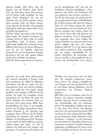 μάλωτον ἔλαβεν. [54] καίτοι πῶς οὐκ
αἰσχρὸν τότε μὲν ἕκαστον ἡμῶν ἱκανὸν
εἶναι τὰς ἀλλοτρίας πόλεις διαφυλάττειν,
νυνὶ δὲ πάντας μηδὲ πειρᾶσθαι τὴν ἡμε-
τέραν αὐτῶν διασώζειν; καὶ τὴν μὲν
Εὐρώπην καὶ τὴν Ἀσίαν μεστὴν πεποιη-
κέναι τροπαίων ὑπὲρ τῶν ἄλλων πολεμο-
ῦντας, ὑπὲρ δὲ τῆς πατρίδος οὕτω φανερῶς
ὑβριζομένης μηδὲ μίαν μάχην ἀξίαν λόγου
φαίνεσθαι μεμαχημένους;
[55] ἀλλ᾽ ἑτέρας μὲν πόλεις ὑπὲρ τῆς ἡμε-
τέρας ἀρχῆς τὰς ἐσχάτας ὑπομεῖναι πο-
λιορκίας, αὐτοὺς δ᾽ ἡμᾶς, ὑπὲρ τοῦ μηδὲν
ἀναγκασθῆναι παρὰ τὸ δίκαιον ποιεῖν,
μηδὲ μικρὰν οἴεσθαι δεῖν ὑπενεγκεῖν κακο-
πάθειαν, ἀλλὰ ζεύγη μὲν ἵππων ἀδηφαγού-
ντων ἔτι καὶ νῦν ὁρᾶσθαι τρέφοντας,
ὥσπερ δὲ τοὺς εἰς τὰς δεινοτάτας ἀνάγκας
ἀφιγμένους καὶ τῶν καθ᾽ ἡμέραν ἐνδεεῖς
ὄντας, οὕτω ποιεῖσθαι τὴν εἰρήνην;
[56] ὃ δὲ πάντων σχετλιώτατον, εἰ φιλοπο-
28
νεν ὧν προσεδόκησαν, ἀλλ᾽ ἀντὶ μὲν τῆς
ἐλευθερίας τοὐναντίον ἀποβέβηκεν （ἀπο-
λέσαντες γὰρ αὑτῶν τοὺς βελτίστους ἐπὶ
τοῖς χειρίστοις τῶν πολιτῶν γεγόνασιν）,
ἀντὶ δὲ τῆς αὐτονομίας εἰς πολλὰς καὶ δει-
νὰς ἀνομίας ἐμπεπτώκασιν, [65] εἰθισμένοι
δὲ τὸν ἄλλον χρόνον μεθ᾽ ἡμῶν ἐφ᾽ ἑτέρους
ἰέναι, νῦν τοὺς ἄλλους ὁρῶσιν ἐφ᾽ αὑτοὺς
στρατευομένους, καὶ τὰς στάσεις, ἃς ἐπυν-
θάνοντο πρότερον παρ᾽ ἑτέροις οὔσας, νῦν
παρ᾽ αὑτοῖς ὀλίγου δεῖν καθ᾽ ἑκάστην τὴν
ἡμέραν γιγνομένας, οὕτω δ᾽ ὡμαλισμένοι
ταῖς συμφοραῖς εἰσιν, ὥστε μηδένα δια-
γνῶναι δύνασθαι τοὺς κάκιστα πράττοντας
αὐτῶν· οὐδεμία γάρ ἐστι τῶν πόλεων
ἀκέραιος, [66] οὐδ᾽ ἥ τις οὐχ ὁμόρους ἔχει
τοὺς κακῶς ποιήσοντας, ὥστε τετμῆσθαι
μὲν τὰς χώρας, πεπορθῆσθαι δὲ τὰς
πόλεις, ἀναστάτους δὲ γεγενῆσθαι τοὺς
οἴκους τοὺς ἰδίους, ἀνεστράφθαι δὲ τὰς πο-
λιτείας καὶ καταλελύσθαι τοὺς νόμους,
33
πολιτείας τῆς παρὰ πᾶσιν εὐδοκιμούσης
ἐπὶ τοιαύτην ἀκολασίαν ἡ δύναμις ἡμᾶς
αὕτη προήγαγεν, ἣν οὐδεὶς ἂν ἀνθρώπων
ἐπαινέσειεν· ἀντὶ δὲ τοῦ νικᾶν τοὺς ἐπι-
στρατεύοντας οὕτω τοὺς πολίτας ἐπαίδευ-
σεν, ὥστε μηδὲ πρὸ τῶν τειχῶν τολμᾶν
ἐπεξιέναι τοῖς πολεμίοις· [78] ἀντὶ δὲ τῆς
εὐνοίας τῆς παρὰ τῶν συμμάχων αὐτοῖς
ὑπαρχούσης καὶ τῆς δόξης τῆς παρὰ τῶν
ἄλλων Ἑλλήνων εἰς τοσοῦτον μῖσος κα-
τέστησεν, ὥστε παρὰ μικρὸν ἐλθεῖν ἐξαν-
δραποδισθῆναι τὴν πόλιν, εἰ μὴ Λακεδαι-
μονίων τῶν ἐξ ἀρχῆς πολεμούντων εὐνου-
στέρων ἐτύχομεν ἢ τῶν πρότερον ἡμῖν
συμμάχων ὄντων. [79] οἷς οὐκ ἂν δικαίως
ἐγκαλοῖμεν, ὅτι χαλεπῶς πρὸς ἡμᾶς διε-
τέθησαν· οὐ γὰρ ὑπάρχοντες ἀλλ᾽ ἀμυνόμε-
νοι καὶ πολλὰ καὶ δεινὰ παθόντες τοιαύτην
γνώμην ἔσχον περὶ ἡμᾶς· τίς γὰρ ἂν
ὑπέμεινε τὴν ἀσέλγειαν τῶν πατέρων τῶν
ἡμετέρων, οἳ συναγαγόντες ἐξ ἁπάσης τῆς
130
Ἑλλάδος τοὺς ἀργοτάτους καὶ τοὺς ἁπα-
σῶν τῶν πονηριῶν μετέχοντας, πληρο-
ῦντες τούτων τὰς τριήρεις, ἀπηχθάνοντο
τοῖς Ἕλλησι, καὶ τοὺς μὲν βελτίστους τῶν
ἐν ταῖς ἄλλαις πόλεσιν ἐξέβαλλον, τοῖς δὲ
πονηροτάτοις τῶν Ἑλλήνων τἀκείνων
διένεμον;
[80] ἀλλὰ γὰρ εἰ τολμήσαιμι περὶ τῶν ἐν
ἐκείνοις τοῖς χρόνοις γενομένων ἀκριβῶς
διελθεῖν, ὑμᾶς μὲν ἴσως ἂν ποιήσαιμι βέλ-
τιον βουλεύσασθαι περὶ τῶν παρόντων,
αὐτὸς δ᾽ ἂν διαβληθείην· εἰώθατε γὰρ μισε-
ῖν οὐχ οὕτω τοὺς αἰτίους τῶν ἁμαρτη-
μάτων ὡς τοὺς κατηγοροῦντας αὐτῶν. [81]
τοιαύτην οὖν ὑμῶν γνώμην ἐχόντων, δέδοι-
κα μὴ πειρώμενος ὑμᾶς εὐεργετεῖν αὐτὸς
ἀπολαύσω τι φλαῦρον. οὐ μὴν ἀποστήσο-
μαι παντάπασιν ὧν διενοήθην, ἀλλὰ τὰ μὲν
πικρότατα καὶ μάλιστ᾽ ἂν ὑμᾶς λυπήσοντα
παραλείψω, μνησθήσομαι δὲ τούτων μόνον
ἐξ ὧν γνώσεσθε τὴν ἄνοιαν τῶν τότε πολι-
131
 