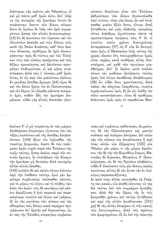 ἐπίσταμαι γὰρ πρῶτον μὲν Ἀθηναίους, εἰ
καὶ μὴ πάντα μεθ᾽ ἡμῶν εἰσιν, ἀλλ᾽ ὑπέρ
γε τῆς σωτηρίας τῆς ἡμετέρας ὁτιοῦν ἂν
ποιήσοντας· ἔπειτα τῶν ἄλλων πόλεων
ἔστιν ἃς ὁμοίως ἂν ὑπὲρ τῶν ἡμῖν συμφε-
ρόντων ὥσπερ τῶν αὑταῖς βουλευσομένας·
[63] ἔτι δὲ Διονύσιον τὸν τύραννον καὶ τὸν
Αἰγυπτίων βασιλέα καὶ τοὺς ἄλλους τοὺς
κατὰ τὴν Ἀσίαν δυνάστας, καθ᾽ ὅσον ἕκα-
στοι δύνανται, προθύμως ἂν ἡμῖν ἐπικου-
ρήσοντας· πρὸς δὲ τούτοις καὶ τῶν Ἑλλή-
νων τοὺς ταῖς οὐσίαις προέχοντας καὶ ταῖς
δόξαις πρωτεύοντας καὶ βελτίστων πραγ-
μάτων ἐπιθυμοῦντας, εἰ καὶ μήπω συνε-
στήκασιν, ἀλλὰ ταῖς γ᾽ εὐνοίαις μεθ᾽ ἡμῶν
ὄντας, ἐν οἷς περὶ τῶν μελλόντων εἰκότως
ἂν μεγάλας ἐλπίδας ἔχοιμεν. [64] οἶμαι δὲ
καὶ τὸν ἄλλον ὄχλον τὸν ἐν Πελοποννήσῳ
καὶ τὸν δῆμον, ὃν οἰόμεθα μάλιστα πολεμε-
ῖν ἡμῖν, ποθεῖν ἤδη τὴν ἡμετέραν ἐπι-
μέλειαν. οὐδὲν γὰρ αὐτοῖς ἀποστᾶσι γέγο-
32
νώτατοι δοκοῦντες εἶναι τῶν Ἑλλήνων
ῥᾳθυμότερον τῶν ἄλλων βουλευσόμεθα
περὶ τούτων. τίνας γὰρ ἴσμεν, ὧν καὶ ποιή-
σασθαι μνείαν ἄξιόν ἐστιν, οἵτινες ἅπαξ
ἡττηθέντες καὶ μιᾶς εἰσβολῆς γενομένης
οὕτως ἀνάνδρως ὡμολόγησαν πάντα τὰ
προσταττόμενα ποιήσειν; πῶς δ᾽ ἂν οἱ
τοιοῦτοι πολὺν χρόνον δυστυχοῦντες
ἀνταρκέσειαν; [57] τίς δ᾽ οὐκ ἂν ἐπιτιμή-
σειεν ἡμῖν, εἰ Μεσσηνίων ὑπὲρ ταύτης τῆς
χώρας εἴκοσιν ἔτη πολιορκηθέντων ἡμεῖς
οὕτω ταχέως κατὰ συνθήκας αὐτῆς ἀπο-
σταίημεν, καὶ μηδὲ τῶν προγόνων μνη-
σθείημεν, ἀλλ᾽ ἣν ἐκεῖνοι μετὰ πολλῶν
πόνων καὶ κινδύνων ἐκτήσαντο, ταύτην
ἡμεῖς ὑπὸ λόγων πεισθέντες ἀποβάλοιμεν;
[58] ὧν οὐδὲν ἔνιοι φροντίσαντες, ἀλλὰ
πάσας τὰς αἰσχύνας ὑπεριδόντες, τοιαῦτα
συμβουλεύουσιν ὑμῖν, ἐξ ὧν εἰς ὀνείδη τὴν
πόλιν καταστήσουσιν. οὕτω δὲ προθύμως
ἐπάγουσιν ὑμᾶς πρὸς τὸ παραδοῦναι Μεσ-
29
ἐκείνων δ᾽ οἱ μὴ τολμῶντες ἐν ταῖς μάχαις
ἀποθνήσκειν ἀτιμότεροι γίγνονται τῶν τὰς
τάξεις λειπόντων καὶ τὰς ἀσπίδας ἀποβαλ-
λόντων. [144] ἄξιον οὖν ὀρέγεσθαι τῆς
τοιαύτης ἡγεμονίας. ἔνεστι δὲ τοῖς πράγ-
μασιν ἡμῶν τυχεῖν παρὰ τῶν Ἑλλήνων τῆς
τιμῆς ταύτης, ἥνπερ ἐκεῖνοι παρὰ τῶν πο-
λιτῶν ἔχουσιν, ἢν ὑπολάβωσι τὴν δύναμιν
τὴν ἡμετέραν μὴ δουλείας ἀλλὰ σωτηρίας
αἰτίαν αὑτοῖς ἔσεσθαι.
[145] πολλῶν δὲ καὶ καλῶν λόγων ἐνόντων
περὶ τὴν ὑπόθεσιν ταύτην, ἐμοὶ μὲν ἀμ-
φότερα συμβουλεύει παύσασθαι λέγοντι,
καὶ τὸ μῆκος τοῦ λόγου καὶ τὸ πλῆθος τῶν
ἐτῶν τῶν ἐμῶν· τοῖς δὲ νεωτέροις καὶ μᾶλ-
λον ἀκμάζουσιν ἢ ἐγὼ παραινῶ καὶ παρα-
κελεύομαι τοιαῦτα καὶ λέγειν καὶ γράφειν,
ἐξ ὧν τὰς μεγίστας τῶν πόλεων καὶ τὰς
εἰθισμένας ταῖς ἄλλαις κακὰ παρέχειν προ-
τρέψουσιν ἐπ᾽ ἀρετὴν καὶ δικαιοσύνην, ὡς
ἐν ταῖς τῆς Ἑλλάδος εὐπραγίαις συμβαίνει
160
τείας καὶ τυράννους καθίστασαν, ἐλυμαίνο-
ντο δὲ τὴν Πελοπόννησον καὶ μεστὴν
στάσεων καὶ πολέμων ἐποίησαν. ἐπὶ ποίαν
γὰρ τῶν πόλεων οὐκ ἐστράτευσαν; ἢ περὶ
τίνας αὐτῶν οὐκ ἐξήμαρτον; [100] οὐκ
Ἠλείων μὲν μέρος τι τῆς χώρας ἀφείλο-
ντο, τὴν δὲ γῆν τὴν Κορινθίων ἔτεμον, Μα-
ντινέας δὲ διῴκισαν, Φλιασίους δ᾽ ἐξεπο-
λιόρκησαν, εἰς δὲ τὴν Ἀργείων εἰσέβαλον,
οὐδὲν δ᾽ ἐπαύσαντο τοὺς μὲν ἄλλους κακῶς
ποιοῦντες, αὑτοῖς δὲ τὴν ἧτταν τὴν ἐν Λεύ-
κτροις παρασκευάζοντες;
ἥν φασί τινες αἰτίαν γεγενῆσθαι τῇ Ζπάρ-
τῃ τῶν κακῶν, οὐκ ἀληθῆ λέγοντες· οὐ γὰρ
διὰ ταύτην ὑπὸ τῶν συμμάχων ἐμισήθη-
σαν, ἀλλὰ διὰ τὰς ὕβρεις τὰς ἐν τοῖς
ἔμπροσθεν χρόνοις καὶ ταύτην ἡττήθησαν
καὶ περὶ τῆς αὑτῶν ἐκινδύνευσαν. [101]
χρὴ δὲ τὰς αἰτίας ἐπιφέρειν οὐ τοῖς κακοῖς
τοῖς ἐπιγιγνομένοις, ἀλλὰ τοῖς πρώτοις
τῶν ἁμαρτημάτων, ἐξ ὧν ἐπὶ τὴν τελευτὴν
141
 