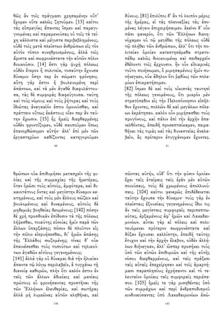 θῶς ἂν τοῖς πράγμασι χρησαμένην οὔτ᾽
ἔχομεν οὔτε καλῶς ζητοῦμεν. [13] καίτοι
τὰς εὐπραγίας ἅπαντες ἴσμεν καὶ παραγι-
γνομένας καὶ παραμενούσας οὐ τοῖς τὰ τεί-
χη κάλλιστα καὶ μέγιστα περιβεβλημένοις,
οὐδὲ τοῖς μετὰ πλείστων ἀνθρώπων εἰς τὸν
αὐτὸν τόπον συνηθροισμένοις, ἀλλὰ τοῖς
ἄριστα καὶ σωφρονέστατα τὴν αὑτῶν πόλιν
διοικοῦσιν. [14] ἔστι γὰρ ψυχὴ πόλεως
οὐδὲν ἔτερον ἢ πολιτεία, τοσαύτην ἔχουσα
δύναμιν ὅσην περ ἐν σώματι φρόνησις.
αὕτη γάρ ἐστιν ἡ βουλευομένη περὶ
ἁπάντων, καὶ τὰ μὲν ἀγαθὰ διαφυλάττου-
σα, τὰς δὲ συμφορὰς διαφεύγουσα. ταύτῃ
καὶ τοὺς νόμους καὶ τοὺς ῥήτορας καὶ τοὺς
ἰδιώτας ἀναγκαῖόν ἐστιν ὁμοιοῦσθαι, καὶ
πράττειν οὕτως ἑκάστους οἵαν περ ἂν ταύ-
την ἔχωσιν. [15] ἧς ἡμεῖς διεφθαρμένης
οὐδὲν φροντίζομεν, οὐδὲ σκοποῦμεν ὅπως
ἐπανορθώσομεν αὐτήν· ἀλλ᾽ ἐπὶ μὲν τῶν
ἐργαστηρίων καθίζοντες κατηγοροῦμεν
60
δύνους. [81] ἐπιλίποι δ᾽ ἂν τὸ λοιπὸν μέρος
τῆς ἡμέρας, εἰ τὰς πλεονεξίας τὰς ἐσο-
μένας λέγειν ἐπιχειρήσαιμεν. ἐκεῖνο δ᾽ οὖν
πᾶσι φανερόν, ὅτι τῶν Ἑλλήνων διενη-
νόχαμεν οὐ τῷ μεγέθει τῆς πόλεως οὐδὲ
τῷ πλήθει τῶν ἀνθρώπων, ἀλλ᾽ ὅτι τὴν πο-
λιτείαν ὁμοίαν κατεστησάμεθα στρατο-
πέδῳ καλῶς διοικουμένῳ καὶ πειθαρχεῖν
ἐθέλοντι τοῖς ἄρχουσιν. ἢν οὖν εἰλικρινὲς
τοῦτο ποιήσωμεν, ὃ μιμησαμένοις ἡμῖν συ-
νήνεγκεν, οὐκ ἄδηλον ὅτι ῥᾳδίως τῶν πολε-
μίων ἐπικρατήσομεν.
[82] ἴσμεν δὲ καὶ τοὺς οἰκιστὰς ταυτησὶ
τῆς πόλεως γενομένους, ὅτι μικρὸν μὲν
στρατόπεδον εἰς τὴν Πελοπόννησον εἰσῆλ-
θον ἔχοντες, πολλῶν δὲ καὶ μεγάλων πόλε-
ων ἐκράτησαν. καλὸν οὖν μιμήσασθαι τοὺς
προγόνους, καὶ πάλιν ἐπὶ τὴν ἀρχὴν ἐπα-
νελθόντας, ἐπειδὴ προσεπταίκαμεν, πειρα-
θῆναι τὰς τιμὰς καὶ τὰς δυναστείας ἀναλα-
βεῖν, ἃς πρότερον ἐτυγχάνομεν ἔχοντες.
41
θρώπων οὐκ ἐπιθυμήσει μετασχεῖν τῆς φι-
λίας καὶ τῆς συμμαχίας τῆς ἡμετέρας,
ὅταν ὁρῶσι τοὺς αὐτούς, ἀμφότερα, καὶ δι-
καιοτάτους ὄντας καὶ μεγίστην δύναμιν κε-
κτημένους, καὶ τοὺς μὲν ἄλλους σώζειν καὶ
βουλομένους καὶ δυναμένους, αὐτοὺς δὲ
μηδεμιᾶς βοηθείας δεομένους; [140] πόσην
δὲ χρὴ προσδοκᾶν ἐπίδοσιν τὰ τῆς πόλεως
λήψεσθαι, τοιαύτης εὐνοίας ἡμῖν παρὰ τῶν
ἄλλων ὑπαρξάσης; πόσον δὲ πλοῦτον εἰς
τὴν πόλιν εἰσρυήσεσθαι, δι᾽ ἡμῶν ἁπάσης
τῆς Ἑλλάδος σωζομένης; τίνας δ᾽ οὐκ
ἐπαινέσεσθαι τοὺς τοσούτων καὶ τηλικού-
των ἀγαθῶν αἰτίους γεγενημένους;
[141] ἀλλὰ γὰρ οὐ δύναμαι διὰ τὴν ἡλικίαν
ἅπαντα τῷ λόγῳ περιλαβεῖν, ἃ τυγχάνω τῇ
διανοίᾳ καθορῶν, πλὴν ὅτι καλόν ἐστιν ἐν
ταῖς τῶν ἄλλων ἀδικίαις καὶ μανίαις
πρώτους εὖ φρονήσαντας προστῆναι τῆς
τῶν Ἑλλήνων ἐλευθερίας, καὶ σωτῆρας
ἀλλὰ μὴ λυμεῶνας αὐτῶν κληθῆναι, καὶ
158
πῶντας αὐτήν, οὐδ᾽ ὅτι τὴν φύσιν ὁμοίαν
ἔχει ταῖς ἑταίραις ταῖς ἐρᾶν μὲν αὑτῶν
ποιούσαις, τοὺς δὲ χρωμένους ἀπολλυού-
σαις. [104] καίτοι φανερῶς ἐπιδέδεικται
ταύτην ἔχουσα τὴν δύναμιν· τοὺς γὰρ ἐν
πλείσταις ἐξουσίαις γεγενημένους ἴδοι τις
ἂν ταῖς μεγίσταις συμφοραῖς περιπεπτω-
κότας, ἀρξαμένους ἀφ᾽ ἡμῶν καὶ Λακεδαι-
μονίων. αὗται γὰρ αἱ πόλεις καὶ πολι-
τευόμεναι πρότερον σωφρονέστατα καὶ
δόξαν ἔχουσαι καλλίστην, ἐπειδὴ ταύτης
ἔτυχον καὶ τὴν ἀρχὴν ἔλαβον, οὐδὲν ἀλλή-
λων διήνεγκαν, ἀλλ᾽ ὥσπερ προσήκει τοὺς
ὑπὸ τῶν αὐτῶν ἐπιθυμιῶν καὶ τῆς αὐτῆς
νόσου διεφθαρμένους, καὶ ταῖς πράξεσι
ταῖς αὐταῖς ἐπεχείρησαν καὶ τοῖς ἁμαρτή-
μασι παραπλησίοις ἐχρήσαντο καὶ τὸ τε-
λευταῖον ὁμοίαις ταῖς συμφοραῖς περιέπε-
σον. [105] ἡμεῖς τε γὰρ μισηθέντες ὑπὸ
τῶν συμμάχων καὶ περὶ ἀνδραποδισμοῦ
κινδυνεύσαντες ὑπὸ Λακεδαιμονίων ἐσώ-
143
 