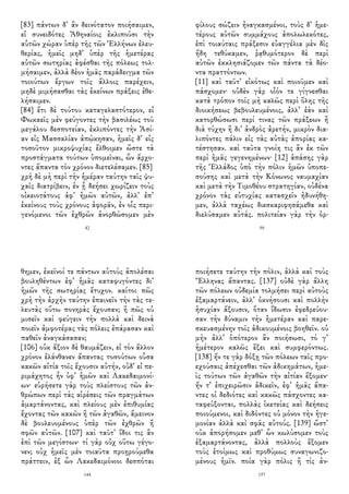 [83] πάντων δ᾽ ἂν δεινότατον ποιήσαιμεν,
εἰ συνειδότες Ἀθηναίοις ἐκλιποῦσι τὴν
αὑτῶν χώραν ὑπὲρ τῆς τῶν Ἑλλήνων ἐλευ-
θερίας, ἡμεῖς μηδ᾽ ὑπὲρ τῆς ἡμετέρας
αὐτῶν σωτηρίας ἀφέσθαι τῆς πόλεως τολ-
μήσαιμεν, ἀλλὰ δέον ἡμᾶς παράδειγμα τῶν
τοιούτων ἔργων τοῖς ἄλλοις παρέχειν,
μηδὲ μιμήσασθαι τὰς ἐκείνων πράξεις ἐθε-
λήσαιμεν.
[84] ἔτι δὲ τούτου καταγελαστότερον, εἰ
Φωκαεῖς μὲν φεύγοντες τὴν βασιλέως τοῦ
μεγάλου δεσποτείαν, ἐκλιπόντες τὴν Ἀσί-
αν εἰς Μασσαλίαν ἀπῴκησαν, ἡμεῖς δ᾽ εἰς
τοσοῦτον μικροψυχίας ἔλθοιμεν ὥστε τὰ
προστάγματα τούτων ὑπομεῖναι, ὧν ἄρχο-
ντες ἅπαντα τὸν χρόνον διετελέσαμεν. [85]
χρὴ δὲ μὴ περὶ τὴν ἡμέραν ταύτην ταῖς ψυ-
χαῖς διατρίβειν, ἐν ᾗ δεήσει χωρίζειν τοὺς
οἰκειοτάτους ἀφ᾽ ἡμῶν αὐτῶν, ἀλλ᾽ ἐπ᾽
ἐκείνους τοὺς χρόνους ἀφορᾶν, ἐν οἷς περι-
γενόμενοι τῶν ἐχθρῶν ἀνορθώσομεν μὲν
42
φίλους σώζειν ἠναγκασμένοι, τοὺς δ᾽ ἡμε-
τέρους αὐτῶν συμμάχους ἀπολωλεκότες,
ἐπὶ τοιαύταις πράξεσιν εὐαγγέλια μὲν δὶς
ἤδη τεθύκαμεν, ῥᾳθυμότερον δὲ περὶ
αὐτῶν ἐκκλησιάζομεν τῶν πάντα τὰ δέο-
ντα πραττόντων.
[11] καὶ ταῦτ᾽ εἰκότως καὶ ποιοῦμεν καὶ
πάσχομεν· οὐδὲν γὰρ οἷόν τε γίγνεσθαι
κατὰ τρόπον τοῖς μὴ καλῶς περὶ ὅλης τῆς
διοικήσεως βεβουλευμένοις, ἀλλ᾽ ἐὰν καὶ
κατορθώσωσι περί τινας τῶν πράξεων ἢ
διὰ τύχην ἢ δι᾽ ἀνδρὸς ἀρετήν, μικρὸν δια-
λιπόντες πάλιν εἰς τὰς αὐτὰς ἀπορίας κα-
τέστησαν. καὶ ταῦτα γνοίη τις ἂν ἐκ τῶν
περὶ ἡμᾶς γεγενημένων· [12] ἁπάσης γὰρ
τῆς Ἑλλάδος ὑπὸ τὴν πόλιν ἡμῶν ὑποπε-
σούσης καὶ μετὰ τὴν Κόνωνος ναυμαχίαν
καὶ μετὰ τὴν Τιμοθέου στρατηγίαν, οὐδένα
χρόνον τὰς εὐτυχίας κατασχεῖν ἠδυνήθη-
μεν, ἀλλὰ ταχέως διεσκαριφησάμεθα καὶ
διελύσαμεν αὐτάς. πολιτείαν γὰρ τὴν ὀρ-
59
θημεν, ἐκεῖνοί τε πάντων αὐτοὺς ἀπολέσαι
βουληθέντων ἐφ᾽ ἡμᾶς καταφυγόντες δι᾽
ἡμῶν τῆς σωτηρίας ἔτυχον. καίτοι πῶς
χρὴ τὴν ἀρχὴν ταύτην ἐπαινεῖν τὴν τὰς τε-
λευτὰς οὕτω πονηρὰς ἔχουσαν; ἢ πῶς οὐ
μισεῖν καὶ φεύγειν τὴν πολλὰ καὶ δεινὰ
ποιεῖν ἀμφοτέρας τὰς πόλεις ἐπάρασαν καὶ
παθεῖν ἀναγκάσασαν;
[106] οὐκ ἄξιον δὲ θαυμάζειν, εἰ τὸν ἄλλον
χρόνον ἐλάνθανεν ἅπαντας τοσούτων οὖσα
κακῶν αἰτία τοῖς ἔχουσιν αὐτήν, οὐδ᾽ εἰ πε-
ριμάχητος ἦν ὑφ᾽ ἡμῶν καὶ Λακεδαιμονί-
ων· εὑρήσετε γὰρ τοὺς πλείστους τῶν ἀν-
θρώπων περὶ τὰς αἱρέσεις τῶν πραγμάτων
ἁμαρτάνοντας, καὶ πλείους μὲν ἐπιθυμίας
ἔχοντας τῶν κακῶν ἢ τῶν ἀγαθῶν, ἄμεινον
δὲ βουλευομένους ὑπὲρ τῶν ἐχθρῶν ἢ
σφῶν αὐτῶν. [107] καὶ ταῦτ᾽ ἴδοι τις ἂν
ἐπὶ τῶν μεγίστων· τί γὰρ οὐχ οὕτω γέγο-
νεν; οὐχ ἡμεῖς μὲν τοιαῦτα προῃρούμεθα
πράττειν, ἐξ ὧν Λακεδαιμόνιοι δεσπόται
144
ποιήσετε ταύτην τὴν πόλιν, ἀλλὰ καὶ τοὺς
Ἕλληνας ἅπαντας. [137] οὐδὲ γὰρ ἄλλη
τῶν πόλεων οὐδεμία τολμήσει περὶ αὐτοὺς
ἐξαμαρτάνειν, ἀλλ᾽ ὀκνήσουσι καὶ πολλὴν
ἡσυχίαν ἄξουσιν, ὅταν ἴδωσιν ἐφεδρεύου-
σαν τὴν δύναμιν τὴν ἡμετέραν καὶ παρε-
σκευασμένην τοῖς ἀδικουμένοις βοηθεῖν. οὐ
μὴν ἀλλ᾽ ὁπότερον ἂν ποιήσωσι, τό γ᾽
ἡμέτερον καλῶς ἕξει καὶ συμφερόντως.
[138] ἤν τε γὰρ δόξῃ τῶν πόλεων ταῖς προ-
εχούσαις ἀπέχεσθαι τῶν ἀδικημάτων, ἡμε-
ῖς τούτων τῶν ἀγαθῶν τὴν αἰτίαν ἕξομεν·
ἤν τ᾽ ἐπιχειρῶσιν ἀδικεῖν, ἐφ᾽ ἡμᾶς ἅπα-
ντες οἱ δεδιότες καὶ κακῶς πάσχοντες κα-
ταφεύξονται, πολλὰς ἱκετείας καὶ δεήσεις
ποιούμενοι, καὶ διδόντες οὐ μόνον τὴν ἡγε-
μονίαν ἀλλὰ καὶ σφᾶς αὐτούς. [139] ὥστ᾽
οὐκ ἀπορήσομεν μεθ᾽ ὧν κωλύσομεν τοὺς
ἐξαμαρτάνοντας, ἀλλὰ πολλοὺς ἕξομεν
τοὺς ἑτοίμως καὶ προθύμως συναγωνιζο-
μένους ἡμῖν. ποία γὰρ πόλις ἢ τίς ἀν-
157
 