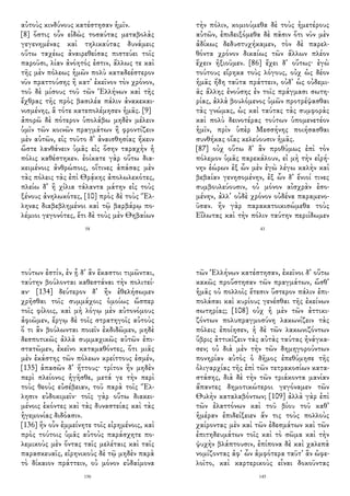 αὐτοὺς κινδύνους κατέστησαν ἡμῖν.
[8] ὅστις οὖν εἰδὼς τοσαύτας μεταβολὰς
γεγενημένας καὶ τηλικαύτας δυνάμεις
οὕτω ταχέως ἀναιρεθείσας πιστεύει τοῖς
παροῦσι, λίαν ἀνόητός ἐστιν, ἄλλως τε καὶ
τῆς μὲν πόλεως ἡμῶν πολὺ καταδεέστερον
νῦν πραττούσης ἢ κατ᾽ ἐκεῖνον τὸν χρόνον,
τοῦ δὲ μίσους τοῦ τῶν Ἑλλήνων καὶ τῆς
ἔχθρας τῆς πρὸς βασιλέα πάλιν ἀνακεκαι-
νισμένης, ἃ τότε κατεπολέμησεν ἡμᾶς. [9]
ἀπορῶ δὲ πότερον ὑπολάβω μηδὲν μέλειν
ὑμῖν τῶν κοινῶν πραγμάτων ἢ φροντίζειν
μὲν αὐτῶν, εἰς τοῦτο δ᾽ ἀναισθησίας ἥκειν
ὥστε λανθάνειν ὑμᾶς εἰς ὅσην ταραχὴν ἡ
πόλις καθέστηκεν. ἐοίκατε γὰρ οὕτω δια-
κειμένοις ἀνθρώποις, οἵτινες ἁπάσας μὲν
τὰς πόλεις τὰς ἐπὶ Θρᾴκης ἀπολωλεκότες,
πλείω δ᾽ ἢ χίλια τάλαντα μάτην εἰς τοὺς
ξένους ἀνηλωκότες, [10] πρὸς δὲ τοὺς Ἕλ-
ληνας διαβεβλημένοι καὶ τῷ βαρβάρῳ πο-
λέμιοι γεγονότες, ἔτι δὲ τοὺς μὲν Θηβαίων
58
τὴν πόλιν, κομιούμεθα δὲ τοὺς ἡμετέρους
αὐτῶν, ἐπιδειξόμεθα δὲ πᾶσιν ὅτι νῦν μὲν
ἀδίκως δεδυστυχήκαμεν, τὸν δὲ παρελ-
θόντα χρόνον δικαίως τῶν ἄλλων πλέον
ἔχειν ἠξιοῦμεν. [86] ἔχει δ᾽ οὕτως· ἐγὼ
τούτους εἴρηκα τοὺς λόγους, οὐχ ὡς δέον
ἡμᾶς ἤδη ταῦτα πράττειν, οὐδ᾽ ὡς οὐδεμι-
ᾶς ἄλλης ἐνούσης ἐν τοῖς πράγμασι σωτη-
ρίας, ἀλλὰ βουλόμενος ὑμῶν προτρέψασθαι
τὰς γνώμας, ὡς καὶ ταύτας τὰς συμφορὰς
καὶ πολὺ δεινοτέρας τούτων ὑπομενετέον
ἡμῖν, πρὶν ὑπὲρ Μεσσήνης ποιήσασθαι
συνθήκας οἵας κελεύουσιν ἡμᾶς.
[87] οὐχ οὕτω δ᾽ ἂν προθύμως ἐπὶ τὸν
πόλεμον ὑμᾶς παρεκάλουν, εἰ μὴ τὴν εἰρή-
νην ἑώρων ἐξ ὧν μὲν ἐγὼ λέγω καλὴν καὶ
βεβαίαν γενησομένην, ἐξ ὧν δ᾽ ἔνιοί τινες
συμβουλεύουσιν, οὐ μόνον αἰσχρὰν ἐσο-
μένην, ἀλλ᾽ οὐδὲ χρόνον οὐδένα παραμενο-
ῦσαν. ἢν γὰρ παρακατοικισώμεθα τοὺς
Εἵλωτας καὶ τὴν πόλιν ταύτην περιίδωμεν
43
τούτων ἐστίν, ἐν ᾗ δ᾽ ἂν ἕκαστοι τιμῶνται,
ταύτην βούλονται καθεστάναι τὴν πολιτεί-
αν· [134] δεύτερον δ᾽ ἢν ἐθελήσωμεν
χρῆσθαι τοῖς συμμάχοις ὁμοίως ὥσπερ
τοῖς φίλοις, καὶ μὴ λόγῳ μὲν αὐτονόμους
ἀφιῶμεν, ἔργῳ δὲ τοῖς στρατηγοῖς αὐτοὺς
ὅ τι ἂν βούλωνται ποιεῖν ἐκδιδῶμεν, μηδὲ
δεσποτικῶς ἀλλὰ συμμαχικῶς αὐτῶν ἐπι-
στατῶμεν, ἐκεῖνο καταμαθόντες, ὅτι μιᾶς
μὲν ἑκάστης τῶν πόλεων κρείττους ἐσμέν,
[135] ἁπασῶν δ᾽ ἥττους· τρίτον ἢν μηδὲν
περὶ πλείονος ἡγῆσθε, μετά γε τὴν περὶ
τοὺς θεοὺς εὐσέβειαν, τοῦ παρὰ τοῖς Ἕλ-
λησιν εὐδοκιμεῖν· τοῖς γὰρ οὕτω διακει-
μένοις ἑκόντες καὶ τὰς δυναστείας καὶ τὰς
ἡγεμονίας διδόασιν.
[136] ἢν οὖν ἐμμείνητε τοῖς εἰρημένοις, καὶ
πρὸς τούτοις ὑμᾶς αὐτοὺς παράσχητε πο-
λεμικοὺς μὲν ὄντας ταῖς μελέταις καὶ ταῖς
παρασκευαῖς, εἰρηνικοὺς δὲ τῷ μηδὲν παρὰ
τὸ δίκαιον πράττειν, οὐ μόνον εὐδαίμονα
156
τῶν Ἑλλήνων κατέστησαν, ἐκεῖνοι δ᾽ οὕτω
κακῶς προὔστησαν τῶν πραγμάτων, ὥσθ᾽
ἡμᾶς οὐ πολλοῖς ἔτεσιν ὕστερον πάλιν ἐπι-
πολάσαι καὶ κυρίους γενέσθαι τῆς ἐκείνων
σωτηρίας; [108] οὐχ ἡ μὲν τῶν ἀττικι-
ζόντων πολυπραγμοσύνη λακωνίζειν τὰς
πόλεις ἐποίησεν, ἡ δὲ τῶν λακωνιζόντων
ὕβρις ἀττικίζειν τὰς αὐτὰς ταύτας ἠνάγκα-
σεν; οὐ διὰ μὲν τὴν τῶν δημηγορούντων
πονηρίαν αὐτὸς ὁ δῆμος ἐπεθύμησε τῆς
ὀλιγαρχίας τῆς ἐπὶ τῶν τετρακοσίων κατα-
στάσης, διὰ δὲ τὴν τῶν τριάκοντα μανίαν
ἅπαντες δημοτικώτεροι γεγόναμεν τῶν
Θυλὴν καταλαβόντων; [109] ἀλλὰ γὰρ ἐπὶ
τῶν ἐλαττόνων καὶ τοῦ βίου τοῦ καθ᾽
ἡμέραν ἐπιδείξειεν ἄν τις τοὺς πολλοὺς
χαίροντας μὲν καὶ τῶν ἐδεσμάτων καὶ τῶν
ἐπιτηδευμάτων τοῖς καὶ τὸ σῶμα καὶ τὴν
ψυχὴν βλάπτουσιν, ἐπίπονα δὲ καὶ χαλεπὰ
νομίζοντας ἀφ᾽ ὧν ἀμφότερα ταῦτ᾽ ἂν ὠφε-
λοῖτο, καὶ καρτερικοὺς εἶναι δοκοῦντας
145
 