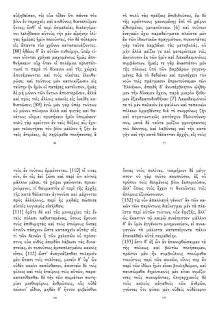αὐξηθεῖσαν, τίς οὐκ οἶδεν ὅτι πάντα τὸν
βίον ἐν ταραχαῖς καὶ κινδύνοις διατελοῦμεν
ὄντες; ὥσθ᾽ οἱ περὶ ἀσφαλείας διαλεγόμε-
νοι λελήθασιν αὑτοὺς τὴν μὲν εἰρήνην ὀλί-
γας ἡμέρας ἡμῖν ποιοῦντες, τὸν δὲ πόλεμον
εἰς ἅπαντα τὸν χρόνον κατασκευάζοντες.
[88] ἡδέως δ᾽ ἂν αὐτῶν πυθοίμην, ὑπὲρ τί-
νων οἴονται χρῆναι μαχομένους ἡμᾶς ἀπο-
θνήσκειν· οὐχ ὅταν οἱ πολέμιοι προστάτ-
τωσί τι παρὰ τὸ δίκαιον καὶ τῆς χώρας
ἀποτέμνωνται καὶ τοὺς οἰκέτας ἐλευθε-
ρῶσι; καὶ τούτους μὲν κατοικίζωσιν εἰς
ταύτην ἣν ἡμῖν οἱ πατέρες κατέλιπον, ἡμᾶς
δὲ μὴ μόνον τῶν ὄντων ἀποστερῶσιν, ἀλλὰ
καὶ πρὸς τοῖς ἄλλοις κακοῖς εἰς ὀνείδη κα-
θιστῶσιν; [89] ἐγὼ μὲν γὰρ ὑπὲρ τούτων
οὐ μόνον πόλεμον ἀλλὰ καὶ φυγὰς καὶ θα-
νάτους οἴομαι προσήκειν ἡμῖν ὑπομένειν·
πολὺ γὰρ κρεῖττον ἐν ταῖς δόξαις αἷς ἔχο-
μεν τελευτῆσαι τὸν βίον μᾶλλον ἢ ζῆν ἐν
ταῖς ἀτιμίαις, ἃς ληψόμεθα ποιήσαντες ἃ
44
τὸ πολὺ τὰς πράξεις ἐπιδιδούσας, ἐκ δὲ
τῆς κρείττονος φαινομένης ἐπὶ τὸ χεῖρον
εἰθισμένας μεταπίπτειν. [6] καὶ τούτων
ἐνεγκεῖν ἔχω παραδείγματα πλεῖστα μὲν
ἐκ τῶν ἰδιωτικῶν πραγμάτων, πυκνοτάτας
γὰρ ταῦτα λαμβάνει τὰς μεταβολάς, οὐ
μὴν ἀλλὰ μείζω γε καὶ φανερώτερα τοῖς
ἀκούουσιν ἐκ τῶν ἡμῖν καὶ Λακεδαιμονίοις
συμβάντων. ἡμεῖς τε γὰρ ἀναστάτου μὲν
τῆς πόλεως ὑπὸ τῶν βαρβάρων γεγενη-
μένης διὰ τὸ δεδιέναι καὶ προσέχειν τὸν
νοῦν τοῖς πράγμασιν ἐπρωτεύσαμεν τῶν
Ἑλλήνων, ἐπειδὴ δ᾽ ἀνυπέρβλητον ᾠήθη-
μεν τὴν δύναμιν ἔχειν, παρὰ μικρὸν ἤλθο-
μεν ἐξανδραποδισθῆναι· [7] Λακεδαιμόνιοί
τε τὸ μὲν παλαιὸν ἐκ φαύλων καὶ ταπεινῶν
πόλεων ὁρμηθέντες διὰ τὸ σωφρόνως ζῆν
καὶ στρατιωτικῶς κατέσχον Πελοπόννη-
σον, μετὰ δὲ ταῦτα μεῖζον φρονήσαντες
τοῦ δέοντος, καὶ λαβόντες καὶ τὴν κατὰ
γῆν καὶ τὴν κατὰ θάλατταν ἀρχήν, εἰς τοὺς
57
τοὺς ἐν τούτοις ἐμμένοντας. [110] οἵ τινες
οὖν, ἐν οἷς ἀεὶ ζῶσι καὶ περὶ ὧν αὐτοῖς
μᾶλλον μέλει, τὰ χείρω φαίνονται προαι-
ρούμενοι, τί θαυμαστὸν εἰ περὶ τῆς ἀρχῆς
τῆς κατὰ θάλατταν ἀγνοοῦσι καὶ μάχονται
πρὸς ἀλλήλους, περὶ ἧς μηδεὶς πώποτε
αὐτοῖς λογισμὸς εἰσῆλθεν;
[111] ὁρᾶτε δὲ καὶ τὰς μοναρχίας τὰς ἐν
ταῖς πόλεσι καθισταμένας, ὅσους ἔχουσι
τοὺς ἐπιθυμητὰς καὶ τοὺς ἑτοίμους ὄντας
ὁτιοῦν πάσχειν ὥστε κατασχεῖν αὐτάς· αἷς
τί τῶν δεινῶν ἢ τῶν χαλεπῶν οὐ πρόσε-
στιν; οὐκ εὐθὺς ἐπειδὰν λάβωσι τὰς δυνα-
στείας, ἐν τοσούτοις ἐμπεπλεγμένοι κακοῖς
εἰσιν, [112] ὥστ᾽ ἀναγκάζεσθαι πολεμεῖν
μὲν ἅπασι τοῖς πολίταις, μισεῖν δ᾽ ὑφ᾽ ὧν
οὐδὲν κακὸν πεπόνθασιν, ἀπιστεῖν δὲ τοῖς
φίλοις καὶ τοῖς ἑταίροις τοῖς αὑτῶν, παρα-
κατατίθεσθαι δὲ τὴν τῶν σωμάτων σωτη-
ρίαν μισθοφόροις ἀνθρώποις, οὓς οὐδὲ
πώποτ᾽ εἶδον, μηδὲν δ᾽ ἧττον φοβεῖσθαι
146
ὄντας τοὺς πολίτας. τεκμήριον δὲ μέγι-
στον· οὐ γὰρ τοῦτο σκοποῦσιν, ἐξ οὗ
τρόπου τοῖς δεομένοις βίον ἐκποριοῦσιν,
ἀλλ᾽ ὅπως τοὺς ἔχειν τι δοκοῦντας τοῖς
ἀπόροις ἐξισώσουσιν.
[132] τίς οὖν ἀπαλλαγὴ γένοιτ᾽ ἂν τῶν κα-
κῶν τῶν παρόντων; διείλεγμαι μὲν τὰ πλε-
ῖστα περὶ αὐτῶν τούτων, οὐκ ἐφεξῆς, ἀλλ᾽
ὡς ἕκαστον τῷ καιρῷ συνέπιπτεν· μᾶλλον
δ᾽ ἂν ὑμῖν ἐγγένοιτο μνημονεύειν, εἰ συνα-
γαγὼν τὰ μάλιστα κατεπείγοντα πάλιν
ἐπανελθεῖν αὐτὰ πειραθείην.
[133] ἔστι δ᾽ ἐξ ὧν ἂν ἐπανορθώσαιμεν τὰ
τῆς πόλεως καὶ βελτίω ποιήσαιμεν,
πρῶτον μὲν ἢν συμβούλους ποιώμεθα
τοιούτους περὶ τῶν κοινῶν, οἵους περ ἂν
περὶ τῶν ἰδίων ἡμῖν εἶναι βουληθεῖμεν, καὶ
παυσώμεθα δημοτικοὺς μὲν εἶναι νομίζο-
ντες τοὺς συκοφάντας, ὀλιγαρχικοὺς δὲ
τοὺς καλοὺς κἀγαθοὺς τῶν ἀνδρῶν,
γνόντες ὅτι φύσει μὲν οὐδεὶς οὐδέτερον
155
 