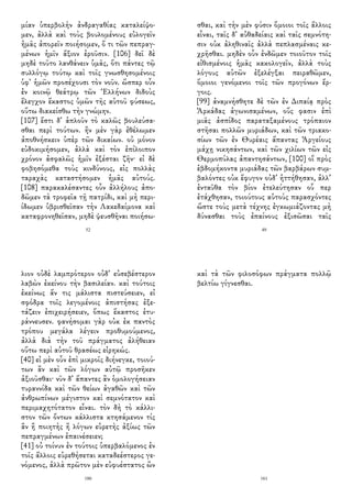 μίαν ὑπερβολὴν ἀνδραγαθίας καταλείψο-
μεν, ἀλλὰ καὶ τοὺς βουλομένους εὐλογεῖν
ἡμᾶς ἀπορεῖν ποιήσομεν, ὅ τι τῶν πεπραγ-
μένων ἡμῖν ἄξιον ἐροῦσιν. [106] δεῖ δὲ
μηδὲ τοῦτο λανθάνειν ὑμᾶς, ὅτι πάντες τῷ
συλλόγῳ τούτῳ καὶ τοῖς γνωσθησομένοις
ὑφ᾽ ἡμῶν προσέχουσι τὸν νοῦν. ὥσπερ οὖν
ἐν κοινῷ θεάτρῳ τῶν Ἑλλήνων διδοὺς
ἔλεγχον ἕκαστος ὑμῶν τῆς αὑτοῦ φύσεως,
οὕτω διακείσθω τὴν γνώμην.
[107] ἔστι δ᾽ ἁπλοῦν τὸ καλῶς βουλεύσα-
σθαι περὶ τούτων. ἢν μὲν γὰρ ἐθέλωμεν
ἀποθνήσκειν ὑπὲρ τῶν δικαίων. οὐ μόνον
εὐδοκιμήσομεν, ἀλλὰ καὶ τὸν ἐπίλοιπον
χρόνον ἀσφαλῶς ἡμῖν ἐξέσται ζῆν· εἰ δὲ
φοβησόμεθα τοὺς κινδύνους, εἰς πολλὰς
ταραχὰς καταστήσομεν ἡμᾶς αὐτούς.
[108] παρακαλέσαντες οὖν ἀλλήλους ἀπο-
δῶμεν τὰ τροφεῖα τῇ πατρίδι, καὶ μὴ περι-
ίδωμεν ὑβρισθεῖσαν τὴν Λακεδαίμονα καὶ
καταφρονηθεῖσαν, μηδὲ ψευσθῆναι ποιήσω-
52
σθαι, καὶ τὴν μὲν φύσιν ὅμοιοι τοῖς ἄλλοις
εἶναι, ταῖς δ᾽ αὐθαδείαις καὶ ταῖς σεμνότη-
σιν οὐκ ἀληθιναῖς ἀλλὰ πεπλασμέναις κε-
χρῆσθαι. μηδὲν οὖν ἐνδῶμεν τοιοῦτον τοῖς
εἰθισμένοις ἡμᾶς κακολογεῖν, ἀλλὰ τοὺς
λόγους αὐτῶν ἐξελέγξαι πειραθῶμεν,
ὅμοιοι γενόμενοι τοῖς τῶν προγόνων ἔρ-
γοις.
[99] ἀναμνήσθητε δὲ τῶν ἐν Διπαίᾳ πρὸς
Ἀρκάδας ἀγωνισαμένων, οὕς φασιν ἐπὶ
μιᾶς ἀσπίδος παραταξαμένους τρόπαιον
στῆσαι πολλῶν μυριάδων, καὶ τῶν τριακο-
σίων τῶν ἐν Θυρέαις ἅπαντας Ἀργείους
μάχῃ νικησάντων, καὶ τῶν χιλίων τῶν εἰς
Θερμοπύλας ἀπαντησάντων, [100] οἳ πρὸς
ἑβδομήκοντα μυριάδας τῶν βαρβάρων συμ-
βαλόντες οὐκ ἔφυγον οὐδ᾽ ἡττήθησαν, ἀλλ᾽
ἐνταῦθα τὸν βίον ἐτελεύτησαν οὗ περ
ἐτάχθησαν, τοιούτους αὑτοὺς παρασχόντες
ὥστε τοὺς μετὰ τέχνης ἐγκωμιάζοντας μὴ
δύνασθαι τοὺς ἐπαίνους ἐξισῶσαι ταῖς
49
λιον οὐδὲ λαμπρότερον οὐδ᾽ εὐσεβέστερον
λαβὼν ἐκείνου τὴν βασιλείαν. καὶ τούτοις
ἐκείνως ἄν τις μάλιστα πιστεύσειεν, εἰ
σφόδρα τοῖς λεγομένοις ἀπιστήσας ἐξε-
τάζειν ἐπιχειρήσειεν, ὅπως ἕκαστος ἐτυ-
ράννευσεν. φανήσομαι γὰρ οὐκ ἐκ παντὸς
τρόπου μεγάλα λέγειν προθυμούμενος,
ἀλλὰ διὰ τὴν τοῦ πράγματος ἀλήθειαν
οὕτω περὶ αὐτοῦ θρασέως εἰρηκώς.
[40] εἰ μὲν οὖν ἐπὶ μικροῖς διήνεγκε, τοιού-
των ἂν καὶ τῶν λόγων αὐτῷ προσῆκεν
ἀξιοῦσθαι· νῦν δ᾽ ἅπαντες ἂν ὁμολογήσειαν
τυραννίδα καὶ τῶν θείων ἀγαθῶν καὶ τῶν
ἀνθρωπίνων μέγιστον καὶ σεμνότατον καὶ
περιμαχητότατον εἶναι. τὸν δὴ τὸ κάλλι-
στον τῶν ὄντων κάλλιστα κτησάμενον τίς
ἂν ἢ ποιητὴς ἢ λόγων εὑρετὴς ἀξίως τῶν
πεπραγμένων ἐπαινέσειεν;
[41] οὐ τοίνυν ἐν τούτοις ὑπερβαλόμενος ἐν
τοῖς ἄλλοις εὑρεθήσεται καταδεέστερος γε-
νόμενος, ἀλλὰ πρῶτον μὲν εὐφυέστατος ὢν
180
καὶ τὰ τῶν φιλοσόφων πράγματα πολλῷ
βελτίω γίγνεσθαι.
161
 