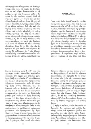 τῶν πραγμάτων εὐτυχοῦντας καὶ δυστυχο-
ῦντας, ἀλλὰ πρὸς τὸ παρὸν ἀεὶ βουλεύε-
σθαι καὶ ταῖς τύχαις ἐπακολουθεῖν καὶ μὴ
μεῖζον φρονεῖν τῆς δυνάμεως, μηδὲ τὸ δί-
καιον ἐν τοῖς τοιούτοις καιροῖς ἀλλὰ τὸ
συμφέρον ζητεῖν. [35] ἐγὼ δὲ περὶ μὲν τῶν
ἄλλων ὁμολογῶ τούτοις, ὅπως δὲ χρὴ τοῦ
δικαίου ποιεῖσθαί τι προὐργιαίτερον οὐδεὶς
ἄν με λέγων πείσειεν. ὁρῶ γὰρ καὶ τοὺς
νόμους ἕνεκα τούτου κειμένους, καὶ τοὺς
ἄνδρας τοὺς καλοὺς κἀγαθοὺς ἐπὶ τούτῳ
φιλοτιμουμένους, καὶ τὰς εὖ πολιτευο-
μένας πόλεις περὶ τούτου μάλιστα σπουδα-
ζούσας, [36] ἔτι δὲ τοὺς πολέμους τοὺς
προγεγενημένους οὐ κατὰ τὰς δυνάμεις
ἀλλὰ κατὰ τὸ δίκαιον τὸ τέλος ἅπαντας
εἰληφότας, ὅλως δὲ τὸν βίον τὸν τῶν ἀν-
θρώπων διὰ μὲν κακίαν ἀπολλύμενον, δι᾽
ἀρετὴν δὲ σωζόμενον. ὥστ᾽ οὐκ ἀθυμεῖν
δεῖ τοὺς ὑπὲρ τῶν δικαίων κινδυνεύειν μέλ-
λοντας, ἀλλὰ πολὺ μᾶλλον τοὺς ὑβρίζοντας
18
ΑΡΧΙΔΑΜΟΣ
Ἴσως τινὲς ὑμῶν θαυμάζουσιν ὅτι τὸν ἄλ-
λον χρόνον ἐμμεμενηκὼς τοῖς τῆς πόλεως
νομίμοις ὡς οὐκ οἶδ᾽ εἴ τις ἄλλος τῶν ἡλι-
κιωτῶν, τοσαύτην πεποίημαι τὴν μεταβο-
λὴν ὥστε περὶ ὧν ὀκνοῦσιν οἱ πρεσβύτεροι
λέγειν, περὶ τούτων νεώτερος ὢν παρελή-
λυθα συμβουλεύσων. [2] ἐγὼ δ᾽, εἰ μέν τις
τῶν εἰθισμένων ἐν ὑμῖν ἀγορεύειν ἀξίως ἦν
τῆς πόλεως εἰρηκώς, πολλὴν ἂν ἡσυχίαν
ἦγον· νῦν δ᾽ ὁρῶν τοὺς μὲν συναγορεύοντας
οἷς οἱ πολέμιοι προστάττουσι, τοὺς δ᾽ οὐκ
ἐρρωμένως ἐναντιουμένους, τοὺς δὲ πα-
ντάπασιν ἀποσεσιωπηκότας, ἀνέστην ἀπο-
φανούμενος ἃ γιγνώσκω περὶ τούτων,
αἰσχρὸν νομίσας, εἰ τὴν ἰδίαν τοῦ βίου
3
βάρους ἐνίκησαν, ἡμεῖς δ᾽ οὐδ᾽ ὑπὲρ τῆς
ἡμετέρας αὐτῶν πλεονεξίας κινδυνεύειν
ἀξιοῦμεν, ἀλλ᾽ ἄρχειν μὲν ἁπάντων ζητο-
ῦμεν, [44] στρατεύεσθαι δ᾽ οὐκ ἐθέλομεν,
καὶ πόλεμον μὲν μικροῦ δεῖν πρὸς ἅπαντας
ἀνθρώπους ἀναιρούμεθα, πρὸς δὲ τοῦτον
οὐχ ἡμᾶς αὐτοὺς ἀσκοῦμεν, ἀλλ᾽ ἀν-
θρώπους τοὺς μὲν ἀπόλιδας τοὺς δ᾽ αὐτο-
μόλους τοὺς δ᾽ ἐκ τῶν ἄλλων κακουργιῶν
συνερρυηκότας, οἷς ὁπόταν τις διδῷ πλείω
μισθόν, μετ᾽ ἐκείνων ἐφ᾽ ἡμᾶς ἀκολουθή-
σουσιν. [45] ἀλλ᾽ ὅμως οὕτως αὐτοὺς ἀγα-
πῶμεν ὥσθ᾽ ὑπὲρ μὲν τῶν παίδων τῶν ἡμε-
τέρων, εἰ περί τινας ἐξαμάρτοιεν, οὐκ ἂν
ἐθελήσαιμεν δίκας ὑποσχεῖν, ὑπὲρ δὲ τῆς
ἐκείνων ἁρπαγῆς καὶ βίας καὶ παρανομίας
μελλόντων τῶν ἐγκλημάτων ἐφ᾽ ἡμᾶς
ἥξειν οὐχ ὅπως ἀγανακτοῦμεν, ἀλλὰ καὶ
χαίρομεν ὅταν ἀκούσωμεν αὐτοὺς τοιοῦτόν
τι διαπεπραγμένους. [46] εἰς τοῦτο δὲ μω-
ρίας ἐληλύθαμεν, ὥστ᾽ αὐτοὶ μὲν ἐνδεεῖς
116
θάλατταν πλέοντες καὶ ταῖς ἄλλαις ἐργασί-
αις ἐπιχειροῦντες, αἳ νῦν διὰ τὸν πόλεμον
ἐκλελοίπασιν. [21] ὀψόμεθα δὲ τὴν πόλιν
διπλασίας μὲν ἢ νῦν τὰς προσόδους λαμ-
βάνουσαν, μεστὴν δὲ γιγνομένην ἐμπόρων
καὶ ξένων καὶ μετοίκων, ὧν νῦν ἐρήμη κα-
θέστηκεν. Τὸ δὲ μέγιστον, συμμάχους ἕξο-
μεν ἅπαντας ἀνθρώπους, οὐ βεβιασμένους
ἀλλὰ πεπεισμένους, οὐδ᾽ ἐν ταῖς μὲν ἀσφα-
λείαις διὰ τὴν δύναμιν ἡμᾶς ὑποδεχο-
μένους, ἐν δὲ τοῖς κινδύνοις ἀποστησο-
μένους, ἀλλ᾽ οὕτω διακειμένους ὥσπερ χρὴ
τοὺς ὡς ἀληθῶς συμμάχους καὶ φίλους
ὄντας.
[22] πρὸς δὲ τούτοις, ἃ νῦν ἀπολαβεῖν οὐ
δυνάμεθα διὰ πολέμου καὶ πολλῆς δα-
πάνης, ταῦτα διὰ πρεσβείας ῥᾳδίως κο-
μιούμεθα. μὴ γὰρ οἴεσθε μήτε Κερσο-
βλέπτην ὑπὲρ Χερρονήσου μήτε Φίλιππον
ὑπὲρ Ἀμφιπόλεως πολεμήσειν, ὅταν ἴδω-
σιν ἡμᾶς μηδενὸς τῶν ἀλλοτρίων ἐφιε-
105
 