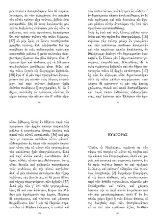 μὲν πλεῖστα διεληλύθαμεν· ὅσα δὲ παραλε-
λοίπαμεν, ἐκ τῶν εἰρημένων, ὅτι κἀκεῖνα
τὸν αὐτὸν τρόπον εἶχε τούτοις, ῥᾴδιόν ἐστι
καταμαθεῖν. ἤδη δέ τινες ἀκούσαντές μου
ταῦτα διεξιόντος ἐπῄνεσαν μὲν ὡς οἷόν τε
μάλιστα, καὶ τοὺς προγόνους ἐμακάρισαν
ὅτι τὸν τρόπον τοῦτον τὴν πόλιν διῴκουν,
[57] οὐ μὴν ὑμᾶς γε ᾤοντο πεισθήσεσθαι
χρῆσθαι τούτοις, ἀλλ᾽ αἱρήσεσθαι διὰ τὴν
συνήθειαν ἐν τοῖς καθεστηκόσι πράγμασι
κακοπαθεῖν μᾶλλον ἢ μετὰ πολιτείας ἀκρι-
βεστέρας ἄμεινον τὸν βίον διάγειν. εἶναι δ᾽
ἔφασαν ἐμοὶ καὶ κίνδυνον, μὴ τὰ βέλτιστα
συμβουλεύων μισόδημος εἶναι δόξω καὶ
τὴν πόλιν ζητεῖν εἰς ὀλιγαρχίαν ἐμβαλεῖν.
[58] ἐγὼ δ᾽ εἰ μὲν περὶ πραγμάτων ἀγνοου-
μένων καὶ μὴ κοινῶν τοὺς λόγους ἐποιού-
μην, καὶ περὶ τούτων ἐκέλευον ὑμᾶς
ἑλέσθαι συνέδρους ἢ συγγραφέας, δι᾽ ὧν ὁ
δῆμος κατελύθη τὸ πρότερον, εἰκότως ἂν
εἶχον ταύτην τὴν αἰτίαν· νῦν δ᾽ οὐδὲν εἴρη-
80
τῶν καθεστώτων, καὶ λέγομεν ὡς οὐδέποτ᾽
ἐν δημοκρατίᾳ κάκιον ἐπολιτεύθημεν, ἐν δὲ
τοῖς πράγμασι καὶ ταῖς διανοίαις αἷς ἔχο-
μεν μᾶλλον αὐτὴν ἀγαπῶμεν τῆς ὑπὸ τῶν
προγόνων καταλειφθείσης.
ὑπὲρ ἧς ἐγὼ καὶ τοὺς λόγους μέλλω ποιε-
ῖσθαι καὶ τὴν πρόσοδον ἀπεγραψάμην. [16]
εὑρίσκω γὰρ ταύτην μόνην ἂν γενομένην
καὶ τῶν μελλόντων κινδύνων ἀποτροπὴν
καὶ τῶν παρόντων κακῶν ἀπαλλαγήν, ἢν
ἐθελήσωμεν ἐκείνην τὴν δημοκρατίαν ἀνα-
λαβεῖν, ἢν Σόλων μὲν ὁ δημοτικώτατος γε-
νόμενος ἐνομοθέτησε, Κλεισθένης δὲ ὁ
τοὺς τυράννους ἐκβαλὼν καὶ τὸν δῆμον κα-
ταγαγὼν πάλιν ἐξ ἀρχῆς κατέστησεν. [17]
ἧς οὐκ ἂν εὕροιμεν οὔτε δημοτικωτέραν
οὔτε τῇ πόλει μᾶλλον συμφέρουσαν. τεκ-
μήριον δὲ μέγιστον· οἱ μὲν γὰρ ἐκείνῃ
χρώμενοι, πολλὰ καὶ καλὰ διαπραξάμενοι
καὶ παρὰ πᾶσιν ἀνθρώποις εὐδοκιμήσα-
ντες, παρ᾽ ἑκόντων τῶν Ἑλλήνων τὴν ἡγε-
61
οὕτω ῥᾴθυμος, ὅστις ἂν δέξαιτο παρὰ τῶν
προγόνων τὴν ἀρχὴν ταύτην παραλαβεῖν
μᾶλλον ἢ κτησάμενος ὥσπερ ἐκεῖνος τοῖς
παισὶ τοῖς αὑτοῦ καταλιπεῖν. [36] καὶ μὴν
τῶν γε παλαιῶν καθόδων αὗται μάλιστ᾽
εὐδοκιμοῦσιν ἃς παρὰ τῶν ποιητῶν ἀκούο-
μεν· οὗτοι γὰρ οὐ μόνον τῶν γεγενημένων
τὰς καλλίστας ἡμῖν ἀπαγγέλλουσιν, ἀλλὰ
καὶ παρ᾽ αὑτῶν καινὰς συντιθέασιν. ἀλλ᾽
ὅμως οὐδεὶς αὐτῶν μεμυθολόγηκεν, ὅστις
οὕτω δεινοὺς καὶ φοβεροὺς ποιησάμενος
τοὺς κινδύνους εἰς τὴν αὑτοῦ κατῆλθεν·
ἀλλ᾽ οἱ μὲν πλεῖστοι πεποίηνται διὰ τύχην
λαβόντες τὰς βασιλείας, οἱ δὲ μετὰ δόλου
καὶ τέχνης περιγενόμενοι τῶν ἐχθρῶν. [37]
ἀλλὰ μὴν τῶν γ᾽ ἐπὶ τάδε γεγενημένων,
ἴσως δὲ καὶ τῶν ἁπάντων, Κῦρον τὸν Μή-
δων μὲν ἀφελόμενον τὴν ἀρχήν, Πέρσαις
δὲ κτησάμενον, καὶ πλεῖστοι καὶ μάλιστα
θαυμάζουσιν. ἀλλ᾽ ὁ μὲν τῷ Περσῶν στρα-
τοπέδῳ τὸ Μήδων ἐνίκησεν, ὃ πολλοὶ καὶ
178
ΕΥΑΓΟΡΑΣ
Ὁρῶν, ὦ Νικόκλεις, τιμῶντά σε τὸν
τάφον τοῦ πατρὸς οὐ μόνον τῷ πλήθει καὶ
τῷ κάλλει τῶν ἐπιφερομένων, ἀλλὰ καὶ χο-
ροῖς καὶ μουσικῇ καὶ γυμνικοῖς ἀγῶσιν, ἔτι
δὲ πρὸς τούτοις ἵππων τε καὶ τριήρων
ἁμίλλαις, καὶ λείποντ᾽ οὐδεμίαν τῶν τοιού-
των ὑπερβολήν, [2] ἡγησάμην Εὐαγόραν,
εἴ τίς ἐστιν αἴσθησις τοῖς τετελευτηκόσι
περὶ τῶν ἐνθάδε γιγνομένων, εὐμενῶς μὲν
ἀποδέχεσθαι καὶ ταῦτα, καὶ χαίρειν
ὁρῶντα τήν τε περὶ αὑτὸν ἐπιμέλειαν καὶ
τὴν σὴν μεγαλοπρέπειαν, πολὺ δ᾽ ἂν ἔτι
πλείω χάριν ἔχειν ἢ τοῖς ἄλλοις ἅπασιν, εἴ
τις δυνηθείη περὶ τῶν ἐπιτηδευμάτων
αὐτοῦ καὶ τῶν κινδύνων ἀξίως διελθεῖν
163
 