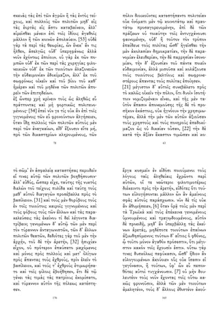 σκευὰς τὰς ἐπὶ τῶν ἀγρῶν ἢ τὰς ἐντὸς τεί-
χους, καὶ πολλοὺς τῶν πολιτῶν μηδ᾽ εἰς
τὰς ἑορτὰς εἰς ἄστυ καταβαίνειν, ἀλλ᾽
αἱρεῖσθαι μένειν ἐπὶ τοῖς ἰδίοις ἀγαθοῖς
μᾶλλον ἢ τῶν κοινῶν ἀπολαύειν. [53] οὐδὲ
γὰρ τὰ περὶ τὰς θεωρίας, ὧν ἕνεκ᾽ ἄν τις
ἦλθεν, ἀσελγῶς οὐδ᾽ ὑπερηφάνως ἀλλὰ
νοῦν ἐχόντως ἐποίουν. οὐ γὰρ ἐκ τῶν πο-
μπῶν οὐδ᾽ ἐκ τῶν περὶ τὰς χορηγίας φιλο-
νεικιῶν οὐδ᾽ ἐκ τῶν τοιούτων ἀλαζονειῶν
τὴν εὐδαιμονίαν ἐδοκίμαζον, ἀλλ᾽ ἐκ τοῦ
σωφρόνως οἰκεῖν καὶ τοῦ βίου τοῦ καθ᾽
ἡμέραν καὶ τοῦ μηδένα τῶν πολιτῶν ἀπο-
ρεῖν τῶν ἐπιτηδείων.
ἐξ ὧνπερ χρὴ κρίνειν τοὺς ὡς ἀληθῶς εὖ
πράττοντας καὶ μὴ φορτικῶς πολιτευο-
μένους· [54] ἐπεὶ νῦν γε τίς οὐκ ἂν ἐπὶ τοῖς
γιγνομένοις τῶν εὖ φρονούντων ἀλγήσειεν,
ὅταν ἴδῃ πολλοὺς τῶν πολιτῶν αὐτοὺς μὲν
περὶ τῶν ἀναγκαίων, εἴθ᾽ ἕξουσιν εἴτε μή,
πρὸ τῶν δικαστηρίων κληρουμένους, τῶν
78
πόλιν διοικοῦντες κατεστήσαντο πολιτείαν
οὐκ ὀνόματι μὲν τῷ κοινοτάτῳ καὶ πραο-
τάτῳ προσαγορευομένην, ἐπὶ δὲ τῶν
πράξεων οὐ τοιαύτην τοῖς ἐντυγχάνουσι
φαινομένην, οὐδ᾽ ἣ τοῦτον τὸν τρόπον
ἐπαίδευε τοὺς πολίτας ὥσθ᾽ ἡγεῖσθαι τὴν
μὲν ἀκολασίαν δημοκρατίαν, τὴν δὲ παρα-
νομίαν ἐλευθερίαν, τὴν δὲ παρρησίαν ἰσονο-
μίαν, τὴν δ᾽ ἐξουσίαν τοῦ πάντα ποιεῖν
εὐδαιμονίαν, ἀλλὰ μισοῦσα καὶ κολάζουσα
τοὺς τοιούτους βελτίους καὶ σωφρονε-
στέρους ἅπαντας τοὺς πολίτας ἐποίησεν.
[21] μέγιστον δ᾽ αὐτοῖς συνεβάλετο πρὸς
τὸ καλῶς οἰκεῖν τὴν πόλιν, ὅτι δυοῖν ἰσοτή-
τοιν νομιζομέναιν εἶναι, καὶ τῆς μὲν τα-
ὐτὸν ἅπασιν ἀπονεμούσης τῆς δὲ τὸ προ-
σῆκον ἑκάστοις, οὐκ ἠγνόουν τὴν χρησιμω-
τέραν, ἀλλὰ τὴν μὲν τῶν αὐτῶν ἀξιοῦσαν
τοὺς χρηστοὺς καὶ τοὺς πονηροὺς ἀπεδοκί-
μαζον ὡς οὐ δικαίαν οὖσαν, [22] τὴν δὲ
κατὰ τὴν ἀξίαν ἕκαστον τιμῶσαν καὶ κο-
63
τὸ σῶμ᾽ ἐν ἀσφαλείᾳ καταστήσας περιιδεῖν
εἴ τινες αὑτῷ τῶν πολιτῶν βοηθήσουσιν·
ἀλλ᾽ εὐθύς, ὥσπερ εἶχε, ταύτης τῆς νυκτὸς
διελὼν τοῦ τείχους πυλίδα καὶ ταύτῃ τοὺς
μεθ᾽ αὑτοῦ διαγαγὼν προσέβαλλε πρὸς τὸ
βασίλειον. [31] καὶ τοὺς μὲν θορύβους τοὺς
ἐν τοῖς τοιούτοις καιροῖς γιγνομένους καὶ
τοὺς φόβους τοὺς τῶν ἄλλων καὶ τὰς παρα-
κελεύσεις τὰς ἐκείνου τί δεῖ λέγοντα δια-
τρίβειν; γενομένων δ᾽ αὐτῷ τῶν μὲν περὶ
τὸν τύραννον ἀνταγωνιστῶν, τῶν δ᾽ ἄλλων
πολιτῶν θεατῶν, δεδιότες γὰρ τοῦ μὲν τὴν
ἀρχήν, τοῦ δὲ τὴν ἀρετήν, [32] ἡσυχίαν
εἶχον, οὐ πρότερον ἐπαύσατο μαχόμενος
καὶ μόνος πρὸς πολλοὺς καὶ μετ᾽ ὀλίγων
πρὸς ἅπαντας τοὺς ἐχθροὺς, πρὶν ἑλεῖν τὸ
βασίλειον, καὶ τούς τ᾽ ἐχθροὺς ἐτιμωρήσα-
το καὶ τοῖς φίλοις ἐβοήθησεν, ἔτι δὲ τῷ
γένει τὰς τιμὰς τὰς πατρίους ἐκομίσατο,
καὶ τύραννον αὑτὸν τῆς πόλεως κατέστη-
σεν.
176
ἔργα κοσμεῖν ἐν εἰδόσι ποιούμενοι τοὺς
λόγους ταῖς ἀληθείαις ἐχρῶντο περὶ
αὐτῶν, οἵ τε νεώτεροι φιλοτιμοτέρως
διέκειντο πρὸς τὴν ἀρετήν, εἰδότες ὅτι τού-
των εὐλογήσονται μᾶλλον ὧν ἂν ἀμείνους
σφᾶς αὐτοὺς παράσχωσιν. νῦν δὲ τίς οὐκ
ἂν ἀθυμήσειεν, [6] ὅταν ὁρᾷ τοὺς μὲν περὶ
τὰ Τρωϊκὰ καὶ τοὺς ἐπέκεινα γενομένους
ὑμνουμένους καὶ τραγῳδουμένους, αὑτὸν
δὲ προειδῇ, μηδ᾽ ἂν ὑπερβάλλῃ τὰς ἐκεί-
νων ἀρετάς, μηδέποτε τοιούτων ἐπαίνων
ἀξιωθησόμενον; τούτων δ᾽ αἴτιος ὁ φθόνος,
ᾧ τοῦτο μόνον ἀγαθὸν πρόσεστιν, ὅτι μέγι-
στον κακὸν τοῖς ἔχουσίν ἐστιν. οὕτω γάρ
τινες δυσκόλως πεφύκασιν, ὥσθ᾽ ἥδιον ἂν
εὐλογουμένων ἀκούοιεν οὓς οὐκ ἴσασιν εἰ
γεγόνασιν, ἢ τούτων, ὑφ᾽ ὧν εὖ πεπον-
θότες αὐτοὶ τυγχάνουσιν. [7] οὐ μὴν δου-
λευτέον τοὺς νοῦν ἔχοντας τοῖς οὕτω κα-
κῶς φρονοῦσιν, ἀλλὰ τῶν μὲν τοιούτων
ἀμελητέον, τοὺς δ᾽ ἄλλους ἐθιστέον ἀκού-
165
 