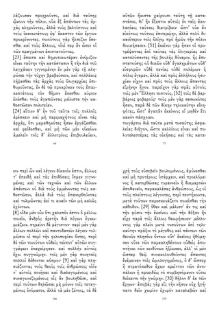 λάζουσαν προῃροῦντο, καὶ διὰ ταύτης
ᾤκουν τὴν πόλιν, οὐκ ἐξ ἁπάντων τὰς ἀρ-
χὰς κληροῦντες, ἀλλὰ τοὺς βελτίστους καὶ
τοὺς ἱκανωτάτους ἐφ᾽ ἕκαστον τῶν ἔργων
προκρίνοντες. τοιούτους γὰρ ἤλπιζον ἔσε-
σθαι καὶ τοὺς ἄλλους, οἷοί περ ἂν ὦσιν οἱ
τῶν πραγμάτων ἐπιστατοῦντες.
[23] ἔπειτα καὶ δημοτικωτέραν ἐνόμιζον
εἶναι ταύτην τὴν κατάστασιν ἢ τὴν διὰ τοῦ
λαγχάνειν γιγνομένην ἐν μὲν γὰρ τῇ κλη-
ρώσει τὴν τύχην βραβεύσειν, καὶ πολλάκις
λήψεσθαι τὰς ἀρχὰς τοὺς ὀλιγαρχίας ἐπι-
θυμοῦντας, ἐν δὲ τῷ προκρίνειν τοὺς ἐπιει-
κεστάτους τὸν δῆμον ἔσεσθαι κύριον
ἑλέσθαι τοὺς ἀγαπῶντας μάλιστα τὴν κα-
θεστῶσαν πολιτείαν.
[24] αἴτιον δ᾽ ἦν τοῦ ταῦτα τοῖς πολλοῖς
ἀρέσκειν καὶ μὴ περιμαχήτους εἶναι τὰς
ἀρχάς, ὅτι μεμαθηκότες ἦσαν ἐργάζεσθαι
καὶ φείδεσθαι, καὶ μὴ τῶν μὲν οἰκείων
ἀμελεῖν τοῖς δ᾽ ἀλλοτρίοις ἐπιβουλεύειν,
64
αὐτῶν ἥκιστα χαίρουσι ταύτῃ τῇ κατα-
στάσει, δι᾽ ἣν ἔξεστιν αὐτοῖς ἐν ταῖς ἀκο-
λασίαις ταύταις διατρίβειν· ὥστ᾽ οὐκ ἂν
εἰκότως τούτοις ἐπιτιμῴην, ἀλλὰ πολὺ δι-
καιότερον τοῖς ὀλίγῳ πρὸ ἡμῶν τὴν πόλιν
διοικήσασιν. [51] ἐκεῖνοι γὰρ ἦσαν οἱ προ-
τρέψαντες ἐπὶ ταύτας τὰς ὀλιγωρίας καὶ
καταλύσαντες τῆς βουλῆς δύναμιν. ἧς ἐπι-
στατούσης οὐ δικῶν οὐδ᾽ ἐγκλημάτων οὐδ᾽
εἰσφορῶν οὐδὲ πενίας οὐδὲ πολέμων ἡ
πόλις ἔγεμεν, ἀλλὰ καὶ πρὸς ἀλλήλους ἡσυ-
χίαν εἶχον καὶ πρὸς τοὺς ἄλλους ἅπαντας
εἰρήνην ἦγον. παρεῖχον γὰρ σφᾶς αὐτοὺς
τοῖς μὲν Ἕλλησι πιστούς, [52] τοῖς δὲ βαρ-
βάροις φοβερούς· τοὺς μὲν γὰρ σεσωκότες
ἦσαν, παρὰ δὲ τῶν δίκην τηλικαύτην εἰλη-
φότες, ὥστ᾽ ἀγαπᾶν ἐκείνους εἰ μηδὲν ἔτι
κακὸν πάσχοιεν.
τοιγάρτοι διὰ ταῦτα μετὰ τοσαύτης ἀσφα-
λείας διῆγον, ὥστε καλλίους εἶναι καὶ πο-
λυτελεστέρας τὰς οἰκήσεις καὶ τὰς κατα-
77
ειν περὶ ὧν καὶ λέγειν δίκαιόν ἐστιν, ἄλλως
τ᾽ ἐπειδὴ καὶ τὰς ἐπιδόσεις ἴσμεν γιγνο-
μένας καὶ τῶν τεχνῶν καὶ τῶν ἄλλων
ἁπάντων οὐ διὰ τοὺς ἐμμένοντας τοῖς κα-
θεστῶσιν, ἀλλὰ διὰ τοὺς ἐπανορθοῦντας
καὶ τολμῶντας ἀεί τι κινεῖν τῶν μὴ καλῶς
ἐχόντων.
[8] οἶδα μὲν οὖν ὅτι χαλεπόν ἐστιν ὃ μέλλω
ποιεῖν, ἀνδρὸς ἀρετὴν διὰ λόγων ἐγκω-
μιάζειν. σημεῖον δὲ μέγιστον· περὶ μὲν γὰρ
ἄλλων πολλῶν καὶ παντοδαπῶν λέγειν τολ-
μῶσιν οἱ περὶ τὴν φιλοσοφίαν ὄντες, περὶ
δὲ τῶν τοιούτων οὐδεὶς πώποτ᾽ αὐτῶν συγ-
γράφειν ἐπεχείρησεν. καὶ πολλὴν αὐτοῖς
ἔχω συγγνώμην. τοῖς μὲν γὰρ ποιηταῖς
πολλοὶ δέδονται κόσμοι· [9] καὶ γὰρ πλη-
σιάζοντας τοὺς θεοὺς τοῖς ἀνθρώποις οἷόν
τ᾽ αὐτοῖς ποιῆσαι καὶ διαλεγομένους καὶ
συναγωνιζομένους οἷς ἂν βουληθῶσι, καὶ
περὶ τούτων δηλῶσαι μὴ μόνον τοῖς τεταγ-
μένοις ὀνόμασιν, ἀλλὰ τὰ μὲν ξένοις, τὰ δὲ
166
χρὴ τοὺς εὐσεβεῖν βουλομένους, ἀμύνεσθαι
καὶ μὴ προτέρους ὑπάρχειν, καὶ προελόμε-
νος ἢ κατορθώσας τυραννεῖν ἢ διαμαρτὼν
ἀποθανεῖν, παρακαλέσας ἀνθρώπους, ὡς οἱ
τοὺς πλείστους λέγοντες, περὶ πεντήκοντα,
μετὰ τούτων παρεσκευάζετο ποιεῖσθαι τὴν
κάθοδον. [29] ὅθεν καὶ μάλιστ᾽ ἄν τις καὶ
τὴν φύσιν τὴν ἐκείνου καὶ τὴν δόξαν ἣν
εἶχε παρὰ τοῖς ἄλλοις θεωρήσειεν· μέλλο-
ντος γὰρ πλεῖν μετὰ τοσούτων ἐπὶ τηλι-
καύτην πρᾶξιν τὸ μέγεθος καὶ πάντων τῶν
δεινῶν πλησίον ὄντων οὔτ᾽ ἐκεῖνος ἠθύμη-
σεν οὔτε τῶν παρακληθέντων οὐδεὶς ἀπο-
στῆναι τῶν κινδύνων ἠξίωσεν, ἀλλ᾽ οἱ μὲν
ὥσπερ θεῷ συνακολουθοῦντες ἅπαντες
ἐνέμειναν τοῖς ὡμολογημένοις, ὁ δ᾽ ὥσπερ
ἢ στρατόπεδον ἔχων κρεῖττον τῶν ἀντι-
πάλων ἢ προειδὼς τὸ συμβησόμενον οὕτω
διέκειτο τὴν γνώμην. [30] δῆλον δ᾽ ἐκ τῶν
ἔργων· ἀποβὰς γὰρ εἰς τὴν νῆσον οὐχ ἡγή-
σατο δεῖν χωρίον ἐχυρὸν καταλαβὼν καὶ
175
 